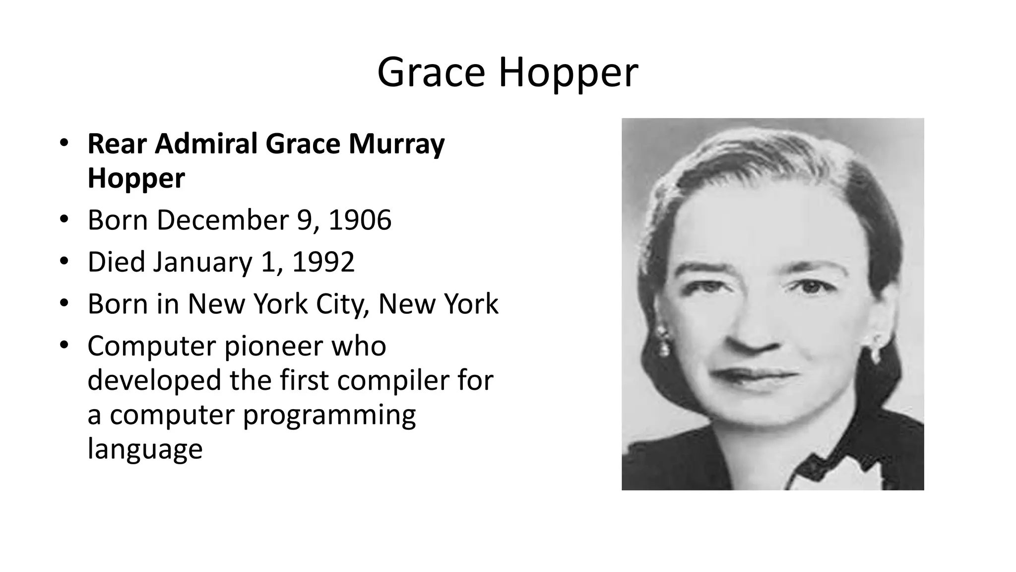 • Rear Admiral Grace Murray
Hopper
• Born December 9, 1906
• Died January 1, 1992
• Born in New York City, New York
• Computer pioneer who
developed the first compiler for
a computer programming
language
Grace Hopper
 