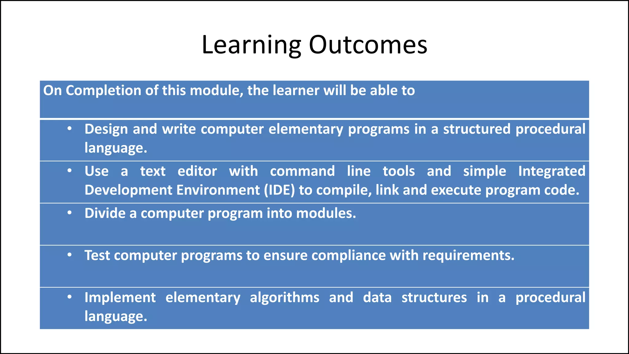 Learning Outcomes
On Completion of this module, the learner will be able to
• Design and write computer elementary programs in a structured procedural
language.
• Use a text editor with command line tools and simple Integrated
Development Environment (IDE) to compile, link and execute program code.
• Divide a computer program into modules.
• Test computer programs to ensure compliance with requirements.
• Implement elementary algorithms and data structures in a procedural
language.
 
