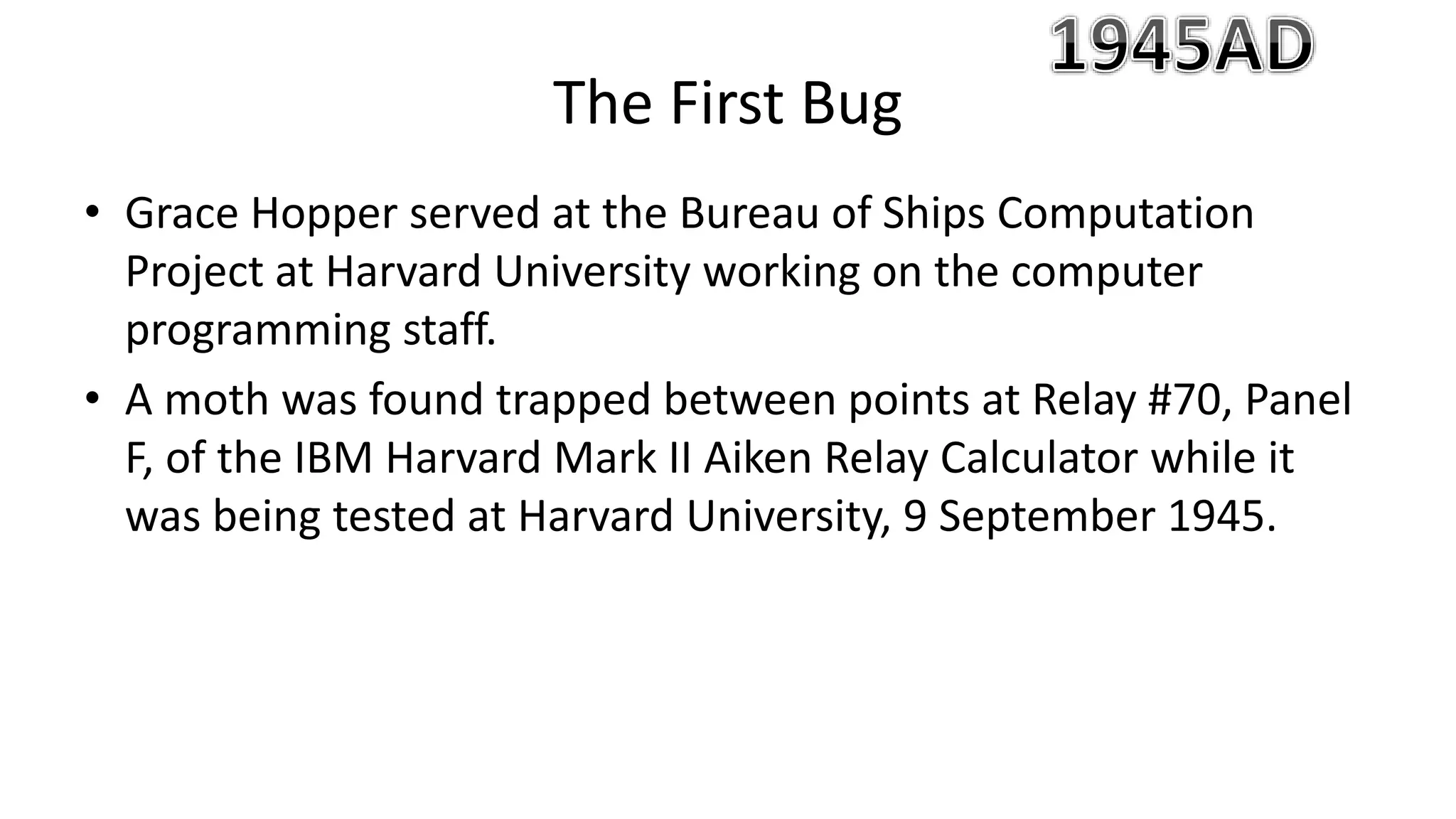 • Grace Hopper served at the Bureau of Ships Computation
Project at Harvard University working on the computer
programming staff.
• A moth was found trapped between points at Relay #70, Panel
F, of the IBM Harvard Mark II Aiken Relay Calculator while it
was being tested at Harvard University, 9 September 1945.
The First Bug
 