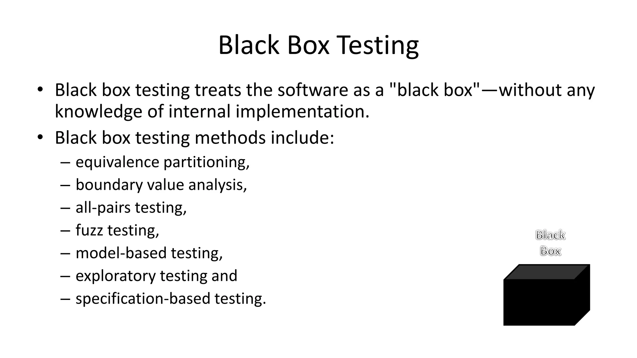 • Black box testing treats the software as a "black box"—without any
knowledge of internal implementation.
• Black box testing methods include:
– equivalence partitioning,
– boundary value analysis,
– all-pairs testing,
– fuzz testing,
– model-based testing,
– exploratory testing and
– specification-based testing.
Black Box Testing
 