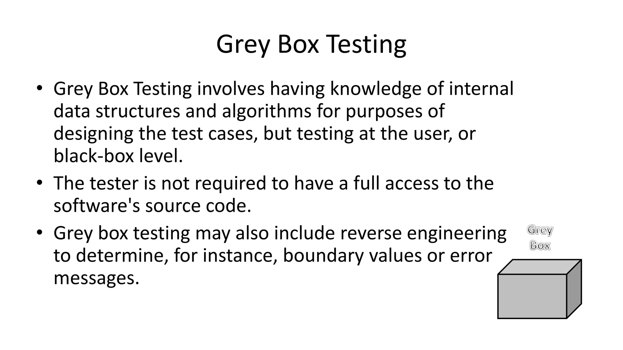 • Grey Box Testing involves having knowledge of internal
data structures and algorithms for purposes of
designing the test cases, but testing at the user, or
black-box level.
• The tester is not required to have a full access to the
software's source code.
• Grey box testing may also include reverse engineering
to determine, for instance, boundary values or error
messages.
Grey Box Testing
 