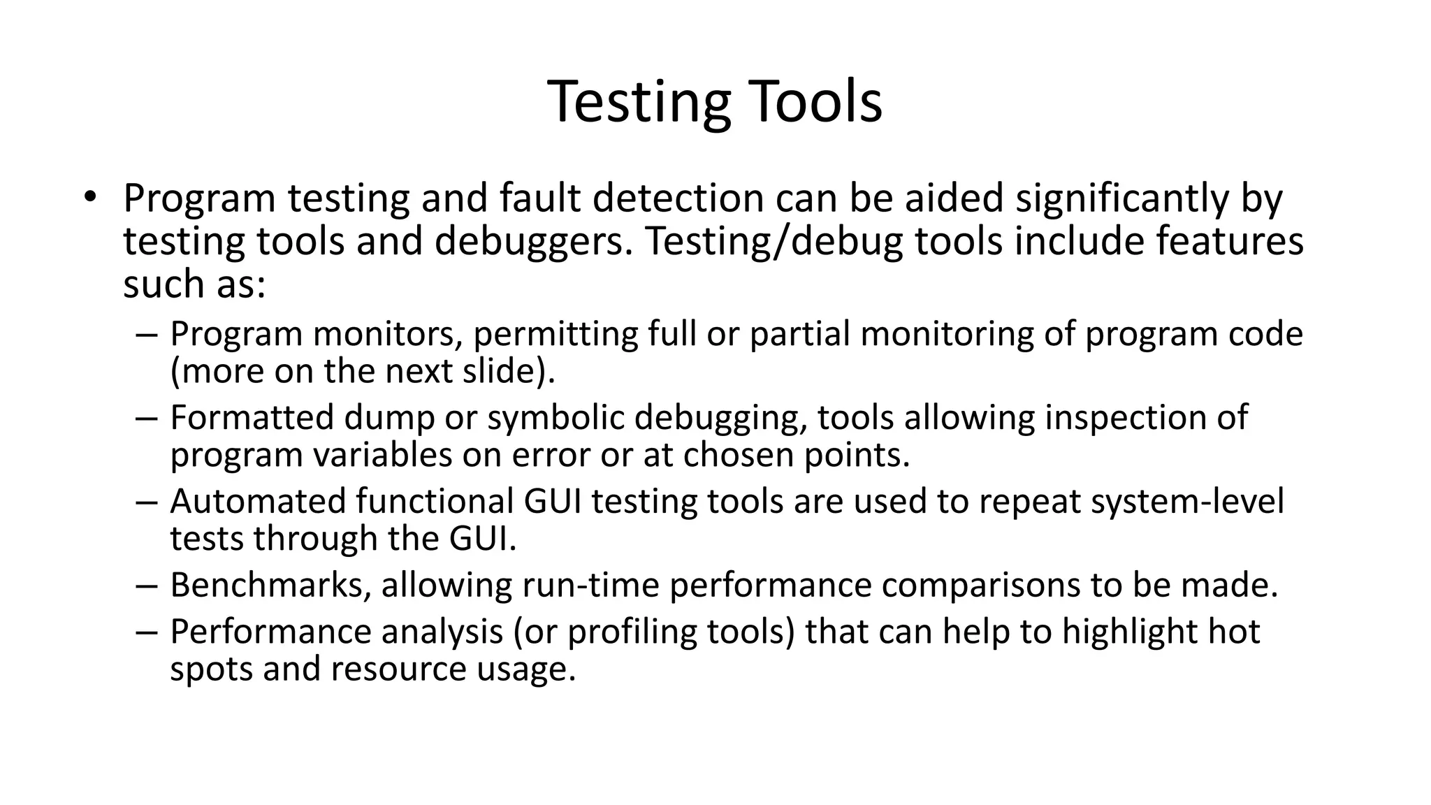 • Program testing and fault detection can be aided significantly by
testing tools and debuggers. Testing/debug tools include features
such as:
– Program monitors, permitting full or partial monitoring of program code
(more on the next slide).
– Formatted dump or symbolic debugging, tools allowing inspection of
program variables on error or at chosen points.
– Automated functional GUI testing tools are used to repeat system-level
tests through the GUI.
– Benchmarks, allowing run-time performance comparisons to be made.
– Performance analysis (or profiling tools) that can help to highlight hot
spots and resource usage.
Testing Tools
 