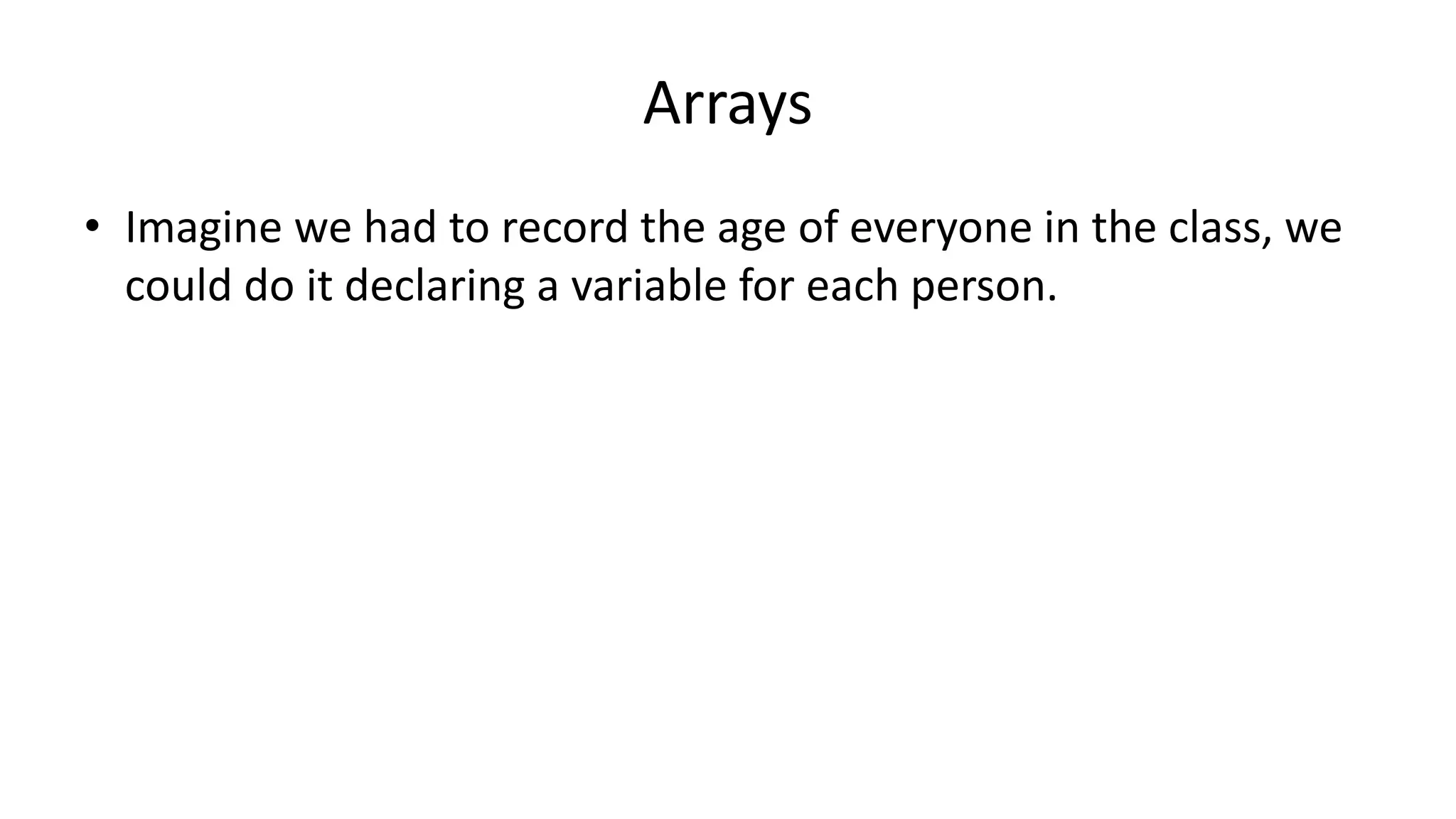 Arrays
• Imagine we had to record the age of everyone in the class, we
could do it declaring a variable for each person.
 