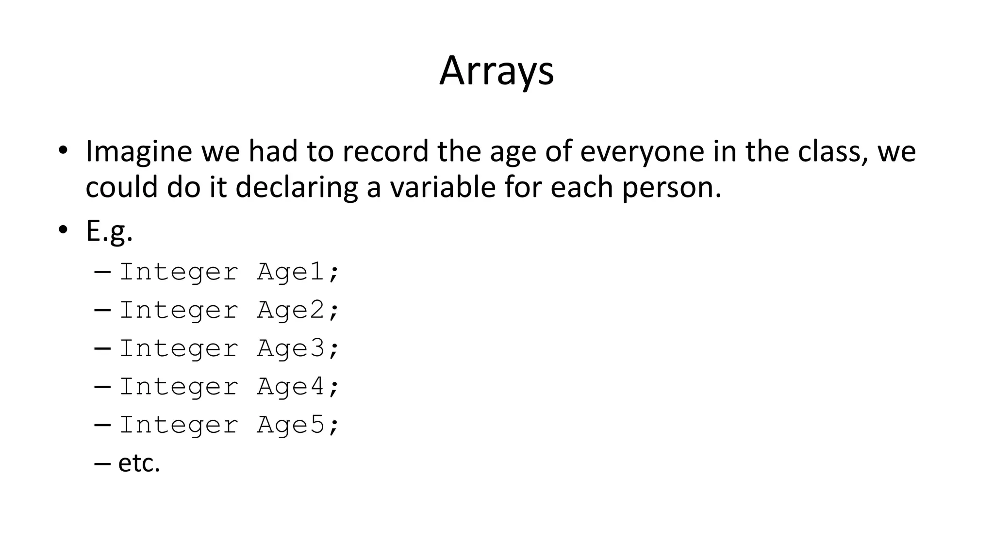 Arrays
• Imagine we had to record the age of everyone in the class, we
could do it declaring a variable for each person.
• E.g.
– Integer Age1;
– Integer Age2;
– Integer Age3;
– Integer Age4;
– Integer Age5;
– etc.
 