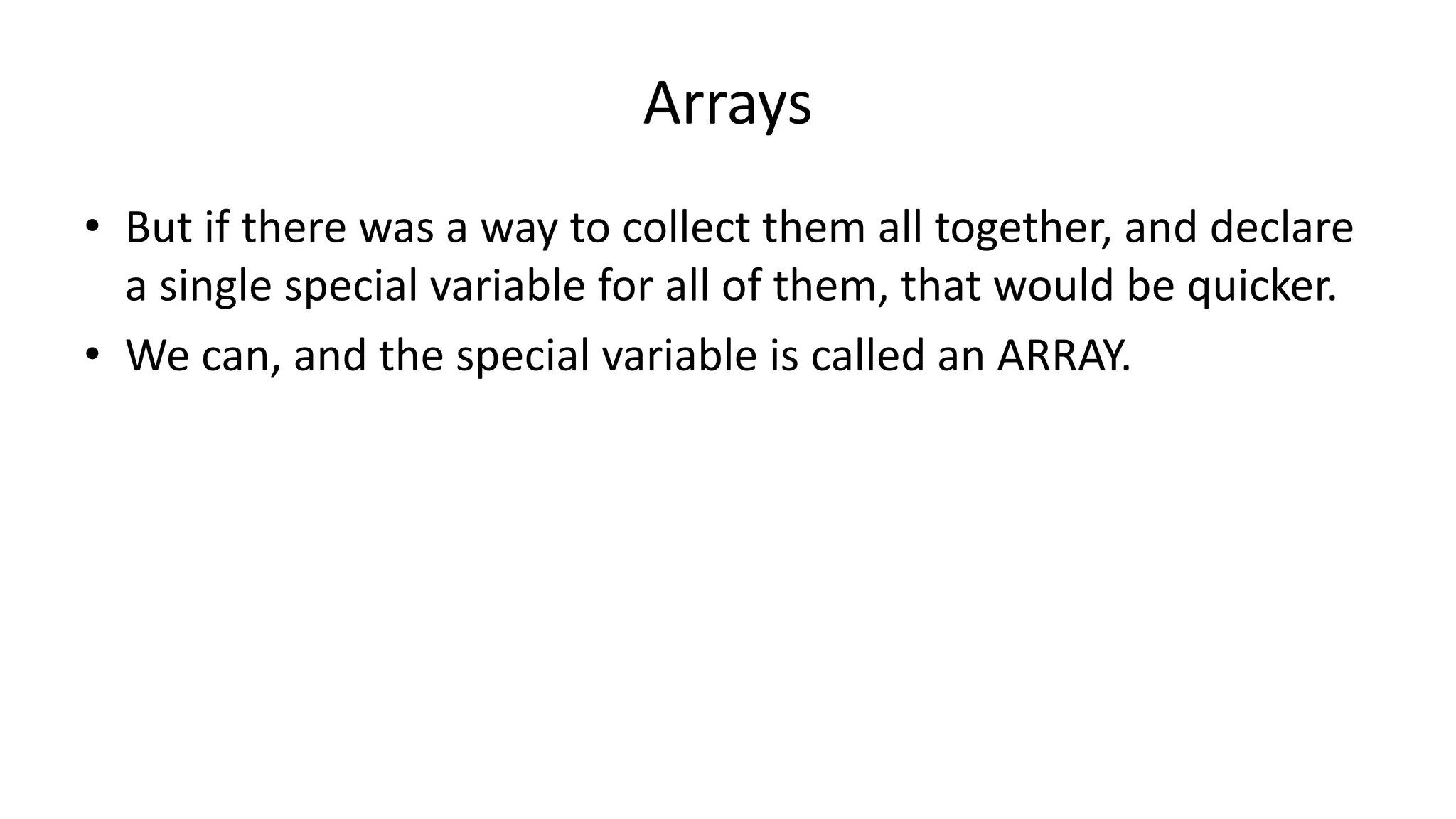 Arrays
• But if there was a way to collect them all together, and declare
a single special variable for all of them, that would be quicker.
• We can, and the special variable is called an ARRAY.
 