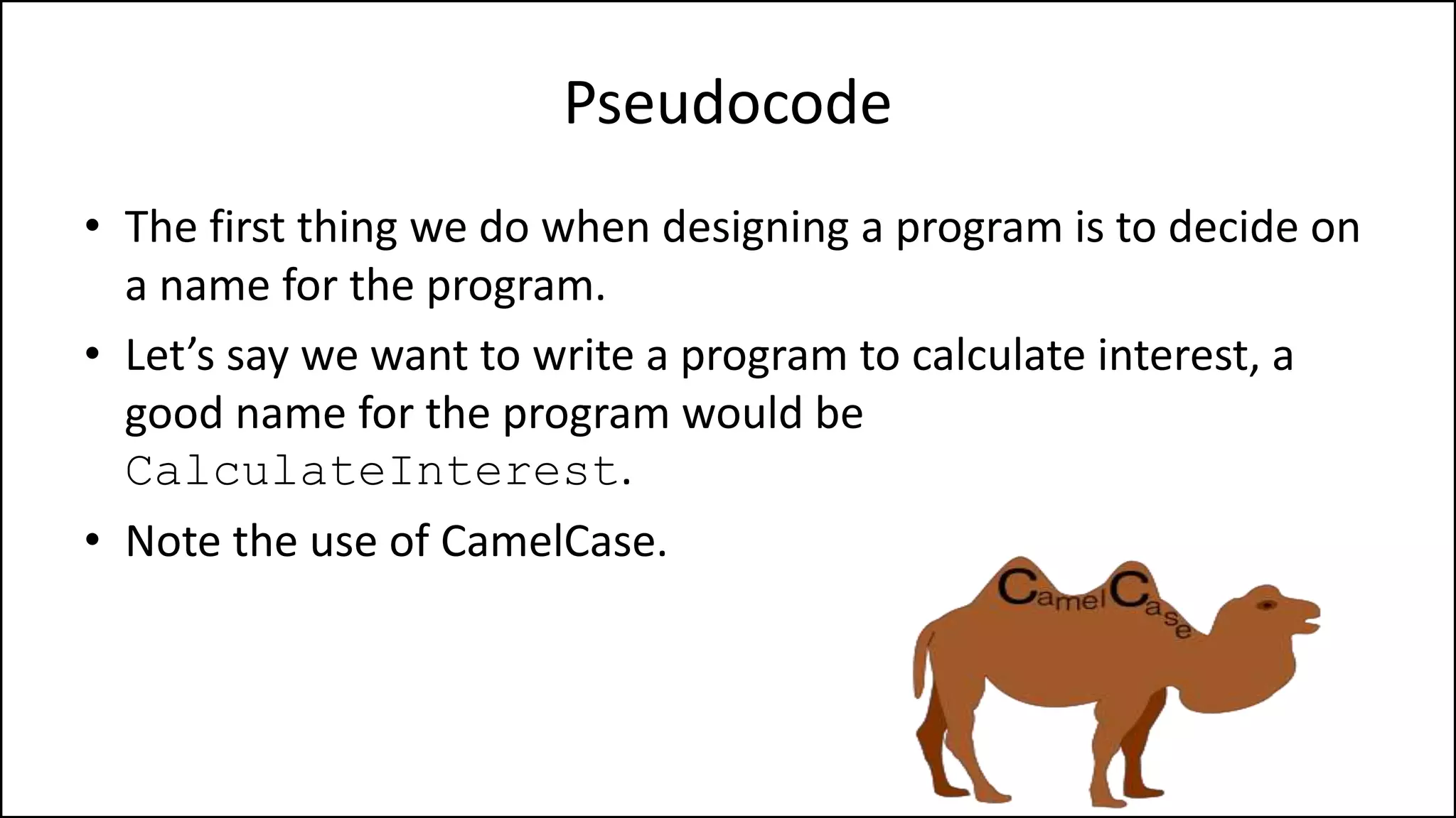 Pseudocode
• The first thing we do when designing a program is to decide on
a name for the program.
• Let’s say we want to write a program to calculate interest, a
good name for the program would be
CalculateInterest.
• Note the use of CamelCase.
 