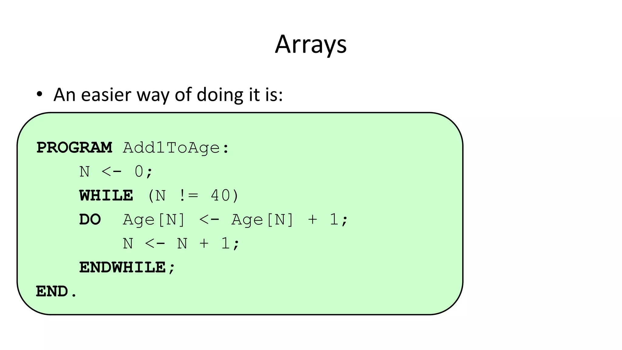 Arrays
• An easier way of doing it is:
PROGRAM Add1ToAge:
N <- 0;
WHILE (N != 40)
DO Age[N] <- Age[N] + 1;
N <- N + 1;
ENDWHILE;
END.
 