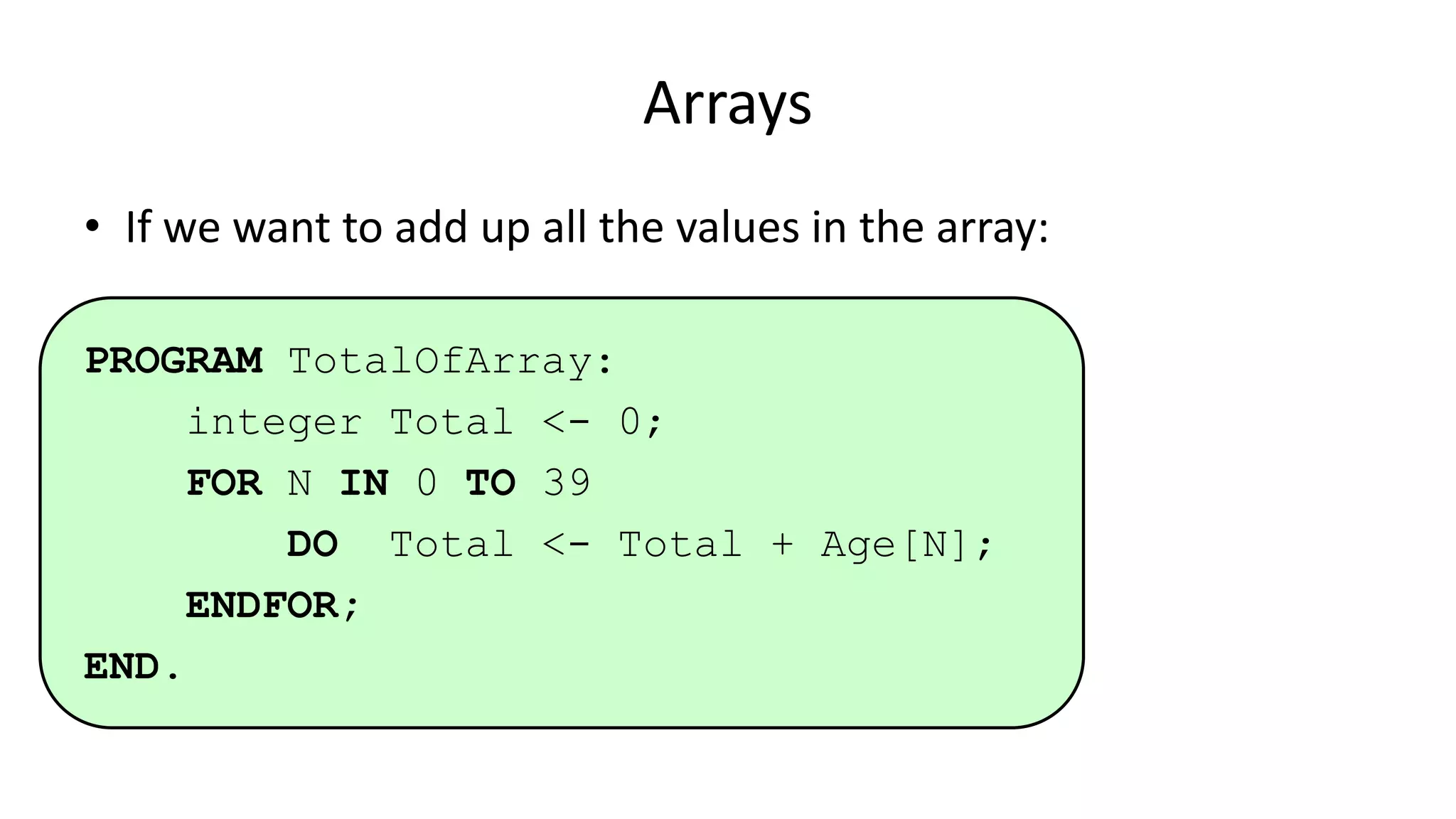 Arrays
• If we want to add up all the values in the array:
PROGRAM TotalOfArray:
integer Total <- 0;
FOR N IN 0 TO 39
DO Total <- Total + Age[N];
ENDFOR;
END.
 