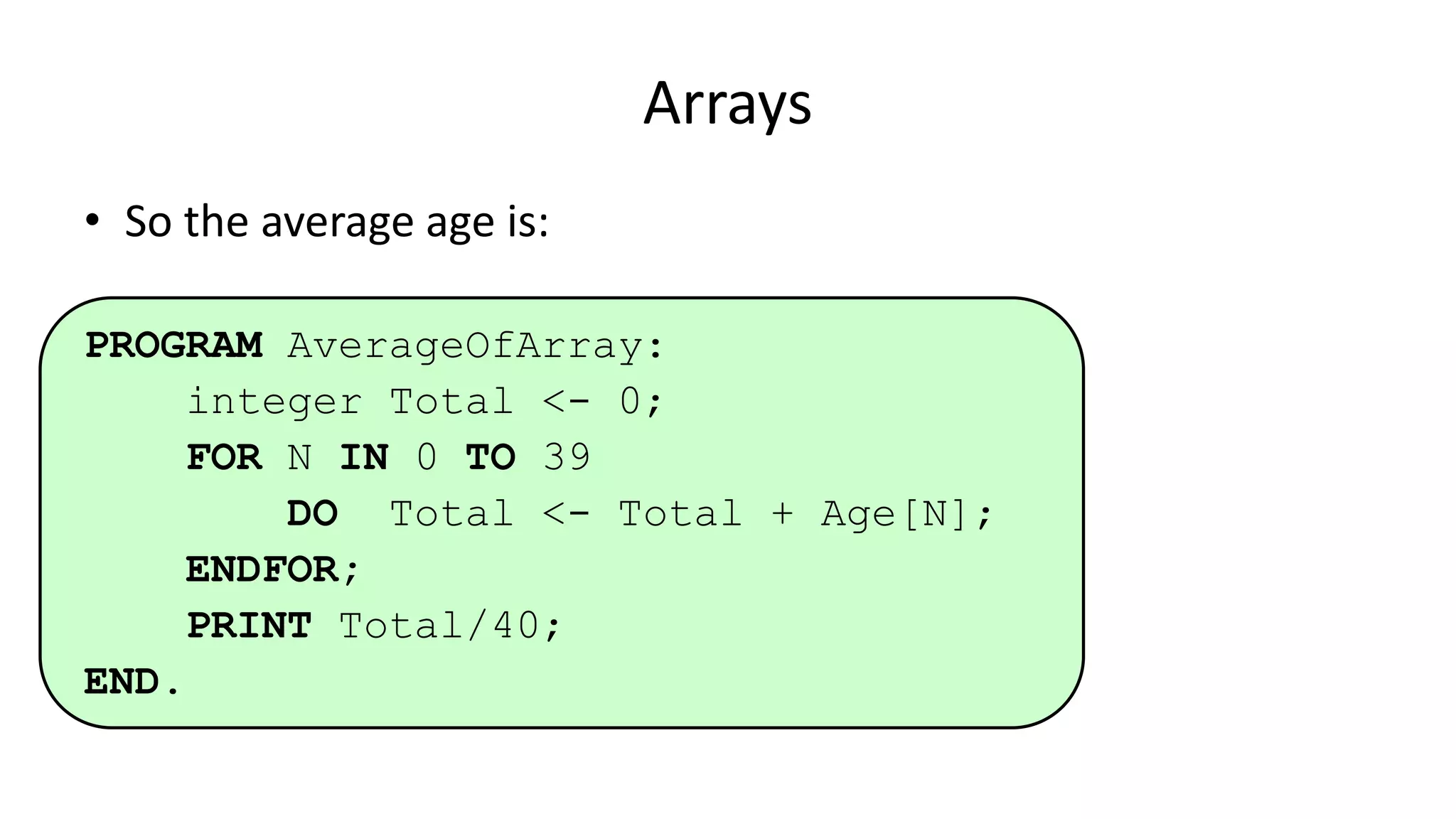 Arrays
• So the average age is:
PROGRAM AverageOfArray:
integer Total <- 0;
FOR N IN 0 TO 39
DO Total <- Total + Age[N];
ENDFOR;
PRINT Total/40;
END.
 