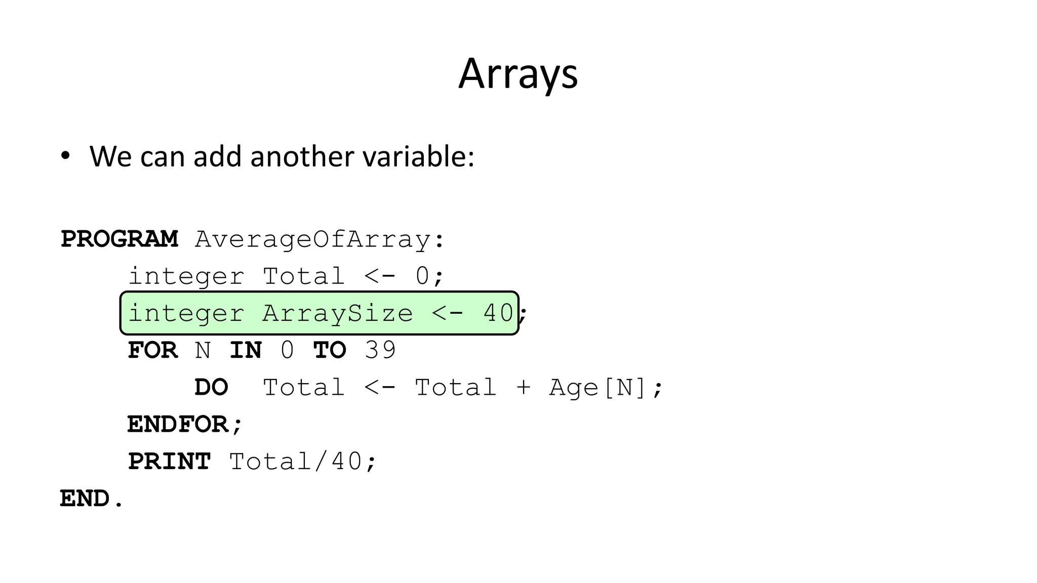 Arrays
• We can add another variable:
PROGRAM AverageOfArray:
integer Total <- 0;
integer ArraySize <- 40;
FOR N IN 0 TO 39
DO Total <- Total + Age[N];
ENDFOR;
PRINT Total/40;
END.
 