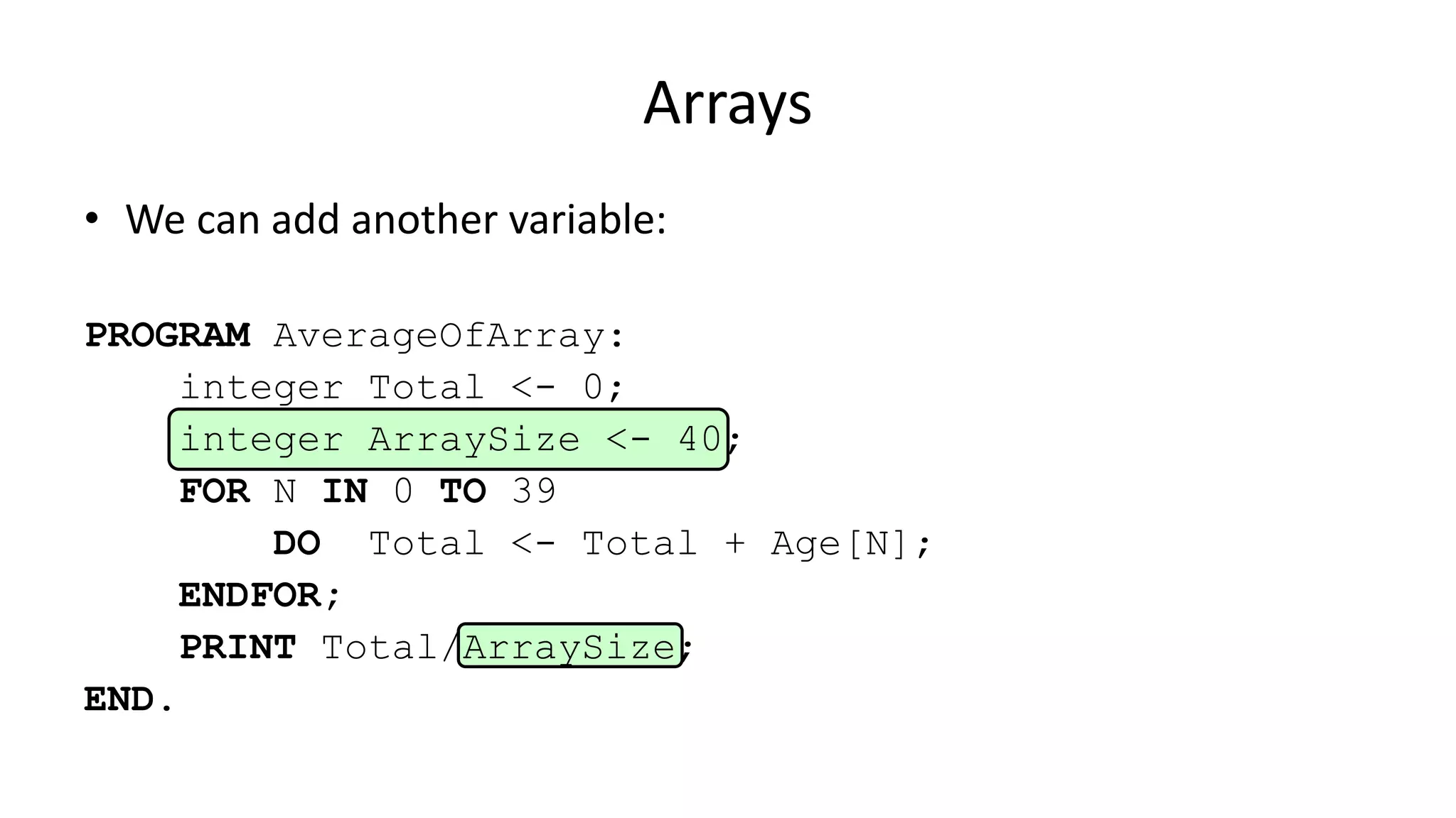 Arrays
• We can add another variable:
PROGRAM AverageOfArray:
integer Total <- 0;
integer ArraySize <- 40;
FOR N IN 0 TO 39
DO Total <- Total + Age[N];
ENDFOR;
PRINT Total/ArraySize;
END.
 
