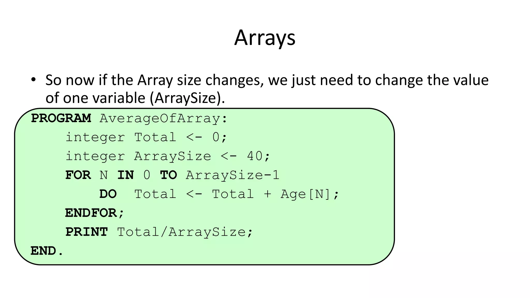 • So now if the Array size changes, we just need to change the value
of one variable (ArraySize).
PROGRAM AverageOfArray:
integer Total <- 0;
integer ArraySize <- 40;
FOR N IN 0 TO ArraySize-1
DO Total <- Total + Age[N];
ENDFOR;
PRINT Total/ArraySize;
END.
Arrays
 