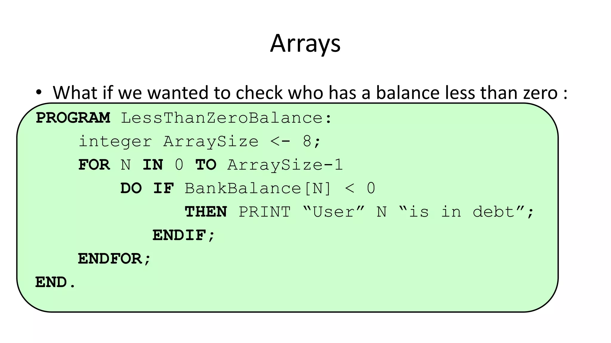 • What if we wanted to check who has a balance less than zero :
PROGRAM LessThanZeroBalance:
integer ArraySize <- 8;
FOR N IN 0 TO ArraySize-1
DO IF BankBalance[N] < 0
THEN PRINT “User” N “is in debt”;
ENDIF;
ENDFOR;
END.
Arrays
 