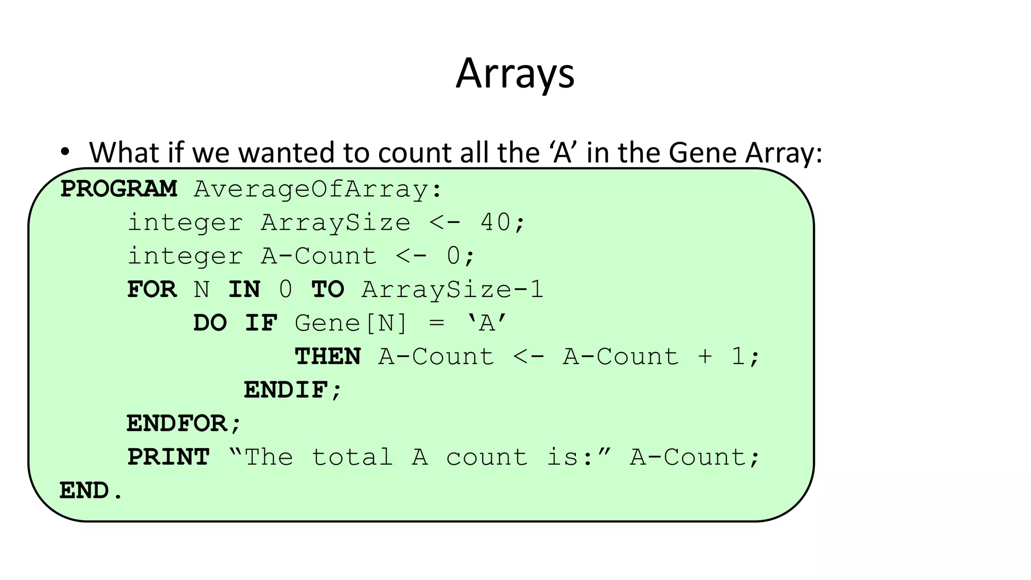 • What if we wanted to count all the ‘A’ in the Gene Array:
PROGRAM AverageOfArray:
integer ArraySize <- 40;
integer A-Count <- 0;
FOR N IN 0 TO ArraySize-1
DO IF Gene[N] = ‘A’
THEN A-Count <- A-Count + 1;
ENDIF;
ENDFOR;
PRINT “The total A count is:” A-Count;
END.
Arrays
 