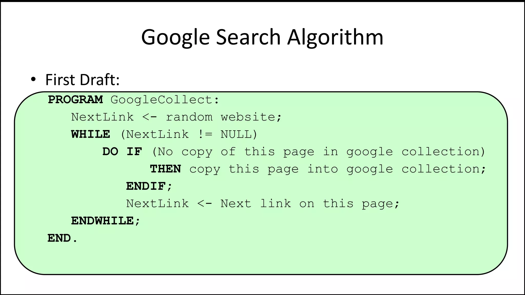 Google Search Algorithm
• First Draft:
PROGRAM GoogleCollect:
NextLink <- random website;
WHILE (NextLink != NULL)
DO IF (No copy of this page in google collection)
THEN copy this page into google collection;
ENDIF;
NextLink <- Next link on this page;
ENDWHILE;
END.
 