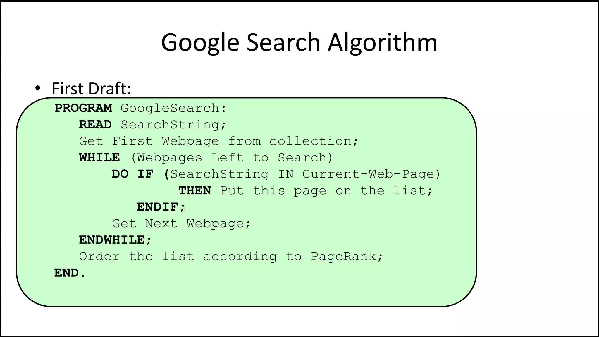 Google Search Algorithm
• First Draft:
PROGRAM GoogleSearch:
READ SearchString;
Get First Webpage from collection;
WHILE (Webpages Left to Search)
DO IF (SearchString IN Current-Web-Page)
THEN Put this page on the list;
ENDIF;
Get Next Webpage;
ENDWHILE;
Order the list according to PageRank;
END.
 