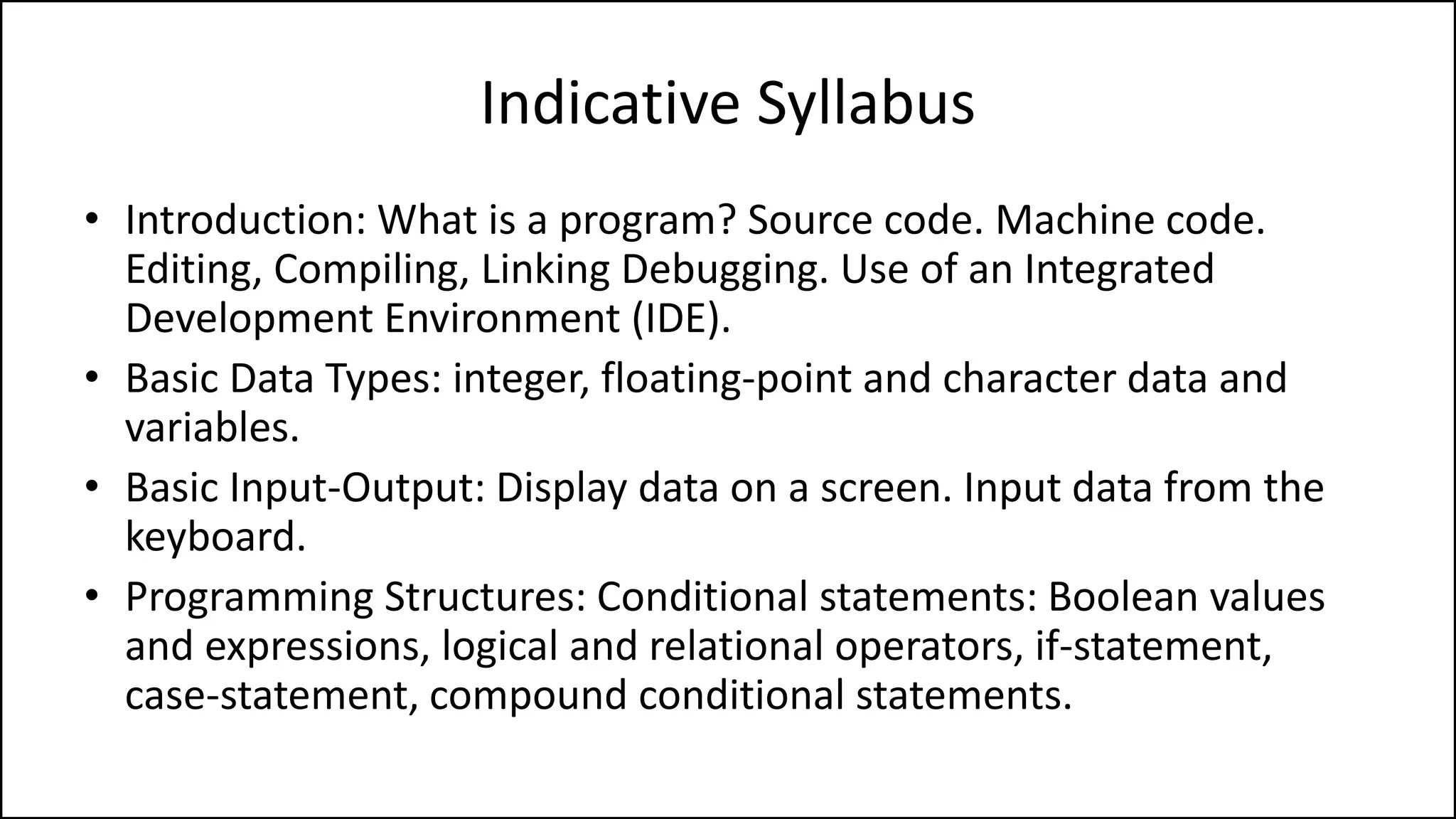 Indicative Syllabus
• Introduction: What is a program? Source code. Machine code.
Editing, Compiling, Linking Debugging. Use of an Integrated
Development Environment (IDE).
• Basic Data Types: integer, floating-point and character data and
variables.
• Basic Input-Output: Display data on a screen. Input data from the
keyboard.
• Programming Structures: Conditional statements: Boolean values
and expressions, logical and relational operators, if-statement,
case-statement, compound conditional statements.
 