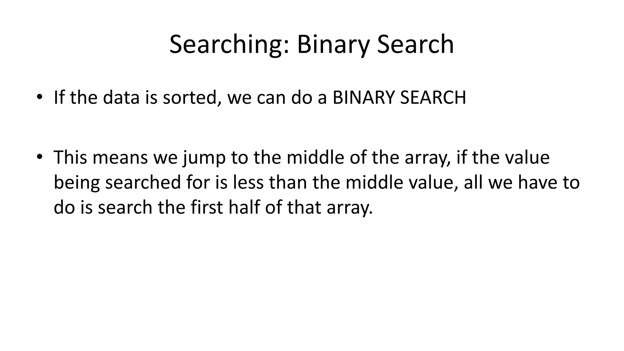 Searching: Binary Search
• If the data is sorted, we can do a BINARY SEARCH
• This means we jump to the middle of the array, if the value
being searched for is less than the middle value, all we have to
do is search the first half of that array.
 