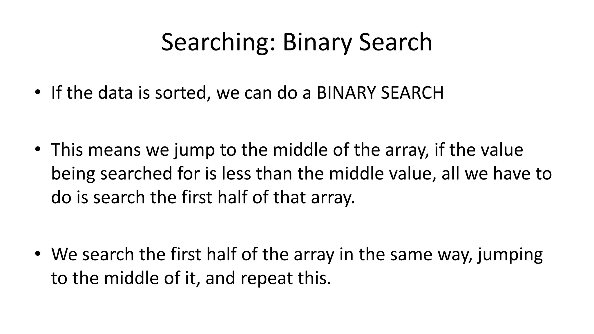 Searching: Binary Search
• If the data is sorted, we can do a BINARY SEARCH
• This means we jump to the middle of the array, if the value
being searched for is less than the middle value, all we have to
do is search the first half of that array.
• We search the first half of the array in the same way, jumping
to the middle of it, and repeat this.
 