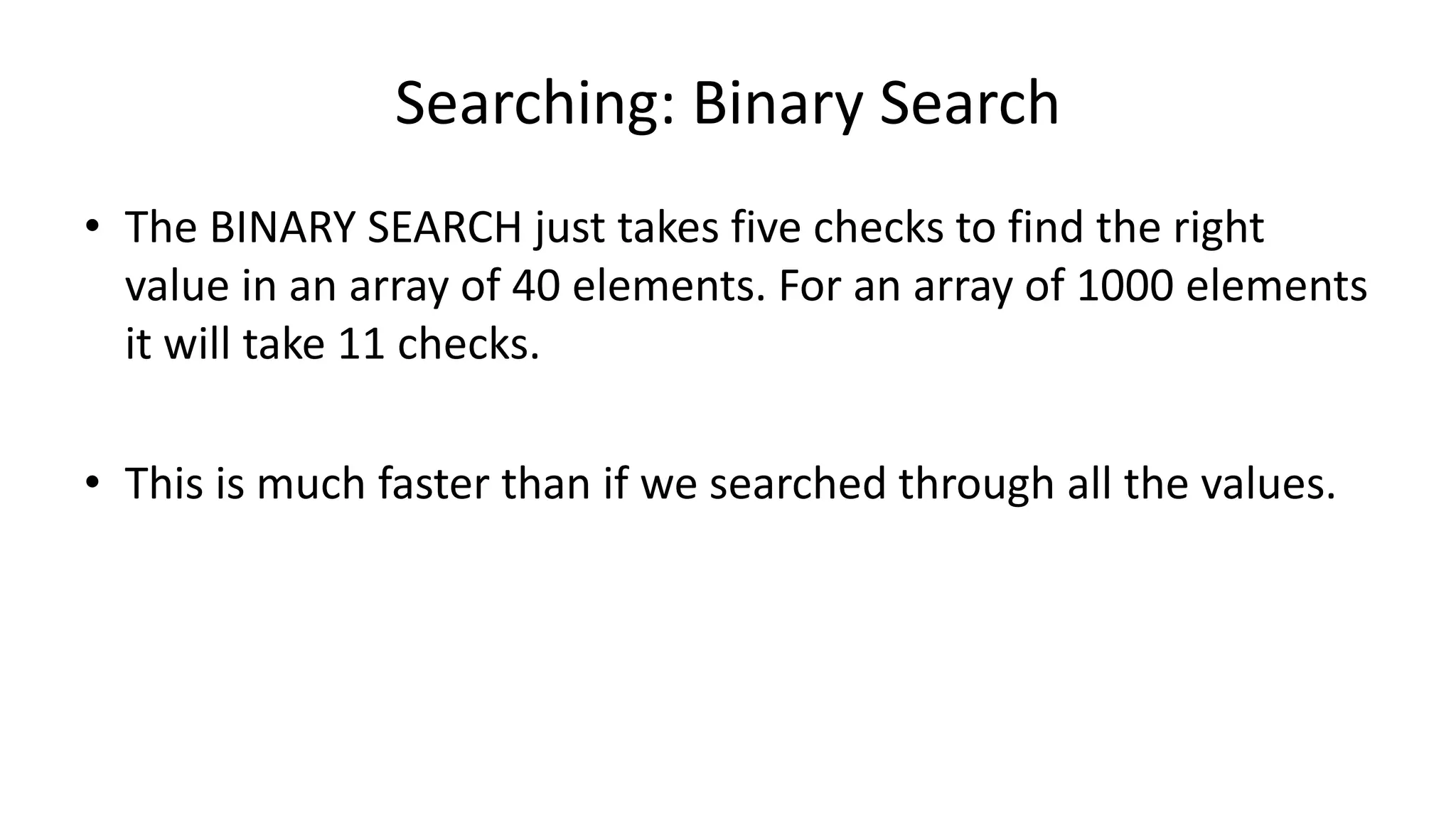 Searching: Binary Search
• The BINARY SEARCH just takes five checks to find the right
value in an array of 40 elements. For an array of 1000 elements
it will take 11 checks.
• This is much faster than if we searched through all the values.
 