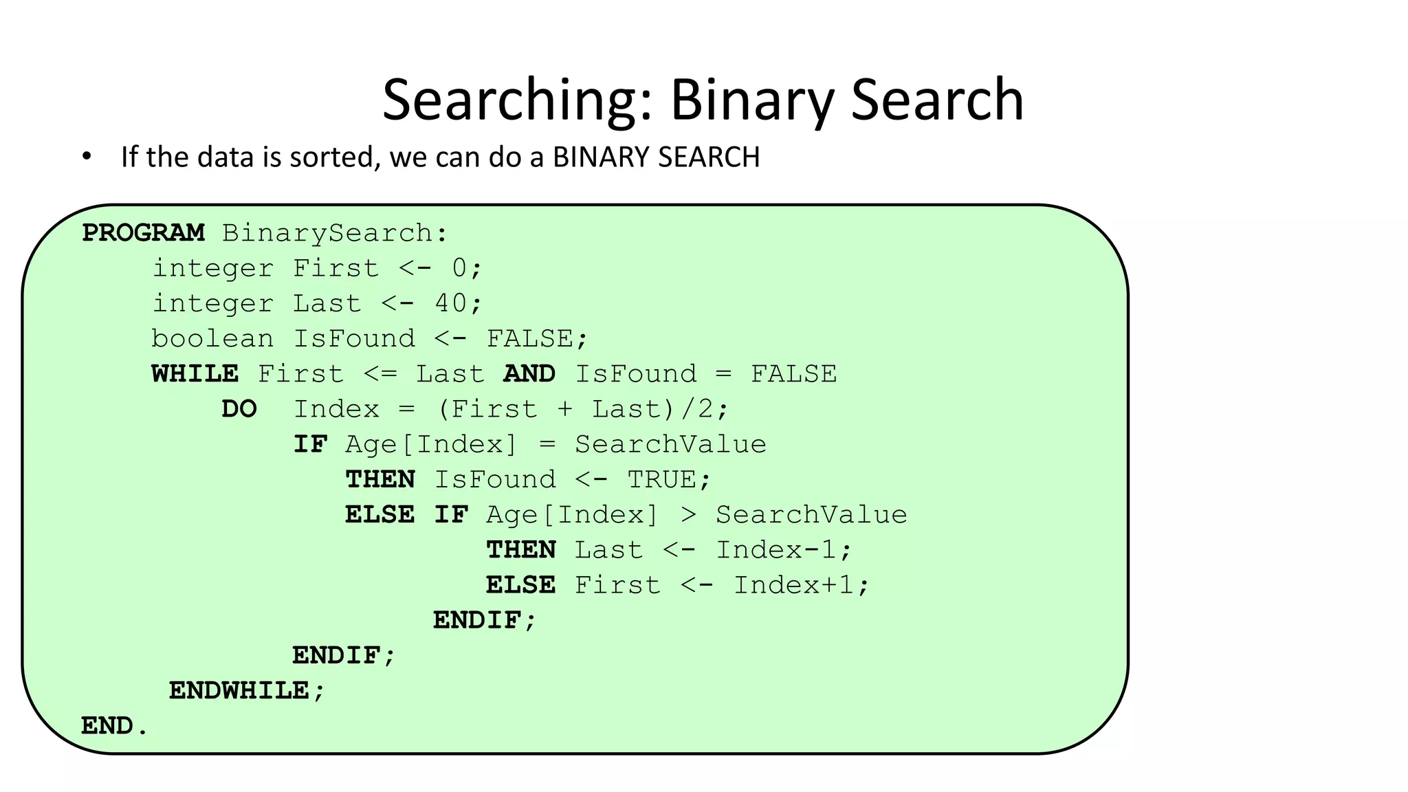 • If the data is sorted, we can do a BINARY SEARCH
PROGRAM BinarySearch:
integer First <- 0;
integer Last <- 40;
boolean IsFound <- FALSE;
WHILE First <= Last AND IsFound = FALSE
DO Index = (First + Last)/2;
IF Age[Index] = SearchValue
THEN IsFound <- TRUE;
ELSE IF Age[Index] > SearchValue
THEN Last <- Index-1;
ELSE First <- Index+1;
ENDIF;
ENDIF;
ENDWHILE;
END.
Searching: Binary Search
 
