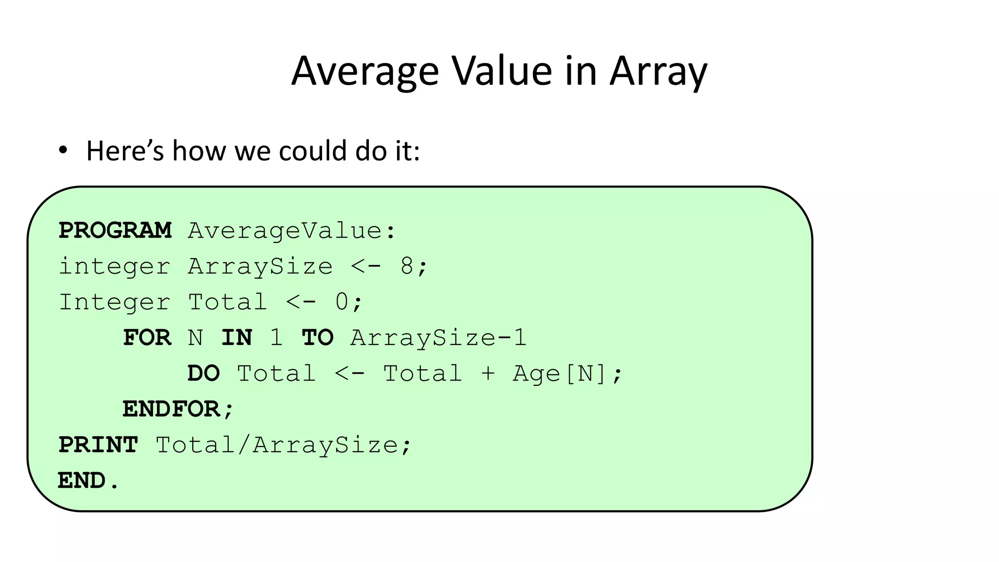• Here’s how we could do it:
PROGRAM AverageValue:
integer ArraySize <- 8;
Integer Total <- 0;
FOR N IN 1 TO ArraySize-1
DO Total <- Total + Age[N];
ENDFOR;
PRINT Total/ArraySize;
END.
Average Value in Array
 
