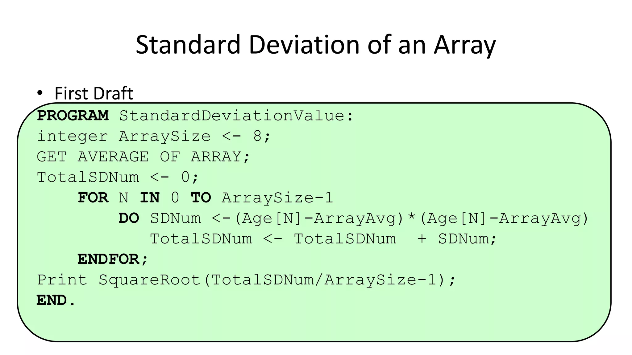 • First Draft
PROGRAM StandardDeviationValue:
integer ArraySize <- 8;
GET AVERAGE OF ARRAY;
TotalSDNum <- 0;
FOR N IN 0 TO ArraySize-1
DO SDNum <-(Age[N]-ArrayAvg)*(Age[N]-ArrayAvg)
TotalSDNum <- TotalSDNum + SDNum;
ENDFOR;
Print SquareRoot(TotalSDNum/ArraySize-1);
END.
Standard Deviation of an Array
 