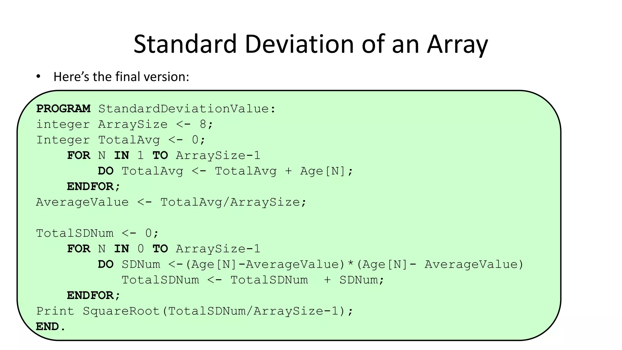 • Here’s the final version:
PROGRAM StandardDeviationValue:
integer ArraySize <- 8;
Integer TotalAvg <- 0;
FOR N IN 1 TO ArraySize-1
DO TotalAvg <- TotalAvg + Age[N];
ENDFOR;
AverageValue <- TotalAvg/ArraySize;
TotalSDNum <- 0;
FOR N IN 0 TO ArraySize-1
DO SDNum <-(Age[N]-AverageValue)*(Age[N]- AverageValue)
TotalSDNum <- TotalSDNum + SDNum;
ENDFOR;
Print SquareRoot(TotalSDNum/ArraySize-1);
END.
Standard Deviation of an Array
 