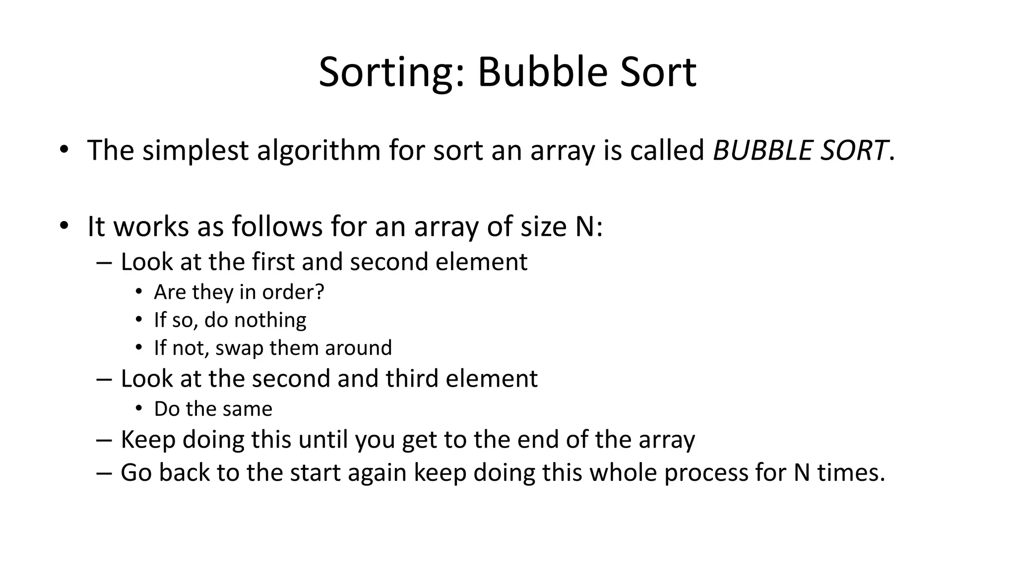 Sorting: Bubble Sort
• The simplest algorithm for sort an array is called BUBBLE SORT.
• It works as follows for an array of size N:
– Look at the first and second element
• Are they in order?
• If so, do nothing
• If not, swap them around
– Look at the second and third element
• Do the same
– Keep doing this until you get to the end of the array
– Go back to the start again keep doing this whole process for N times.
 
