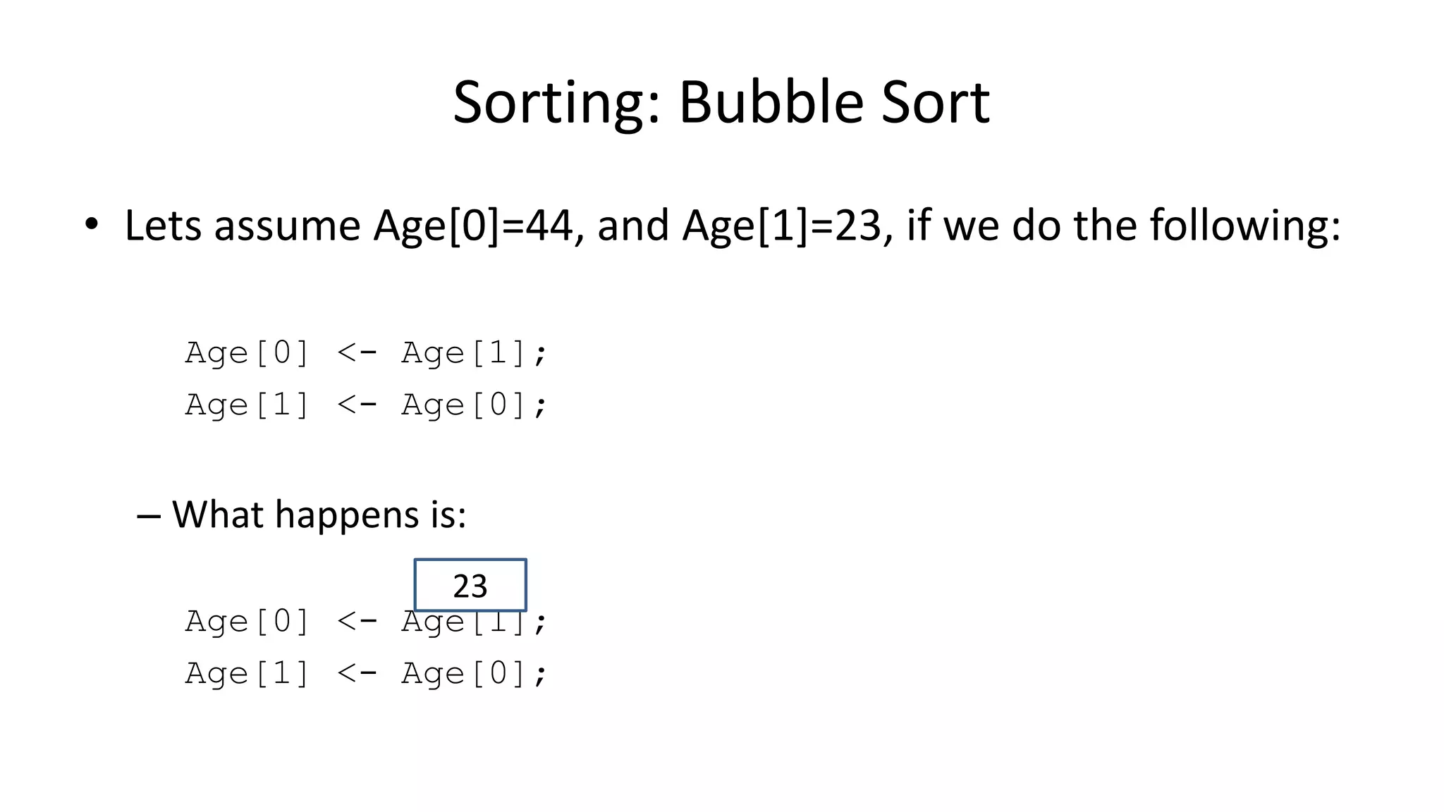 • Lets assume Age[0]=44, and Age[1]=23, if we do the following:
Age[0] <- Age[1];
Age[1] <- Age[0];
– What happens is:
Age[0] <- Age[1];
Age[1] <- Age[0];
Sorting: Bubble Sort
23
 