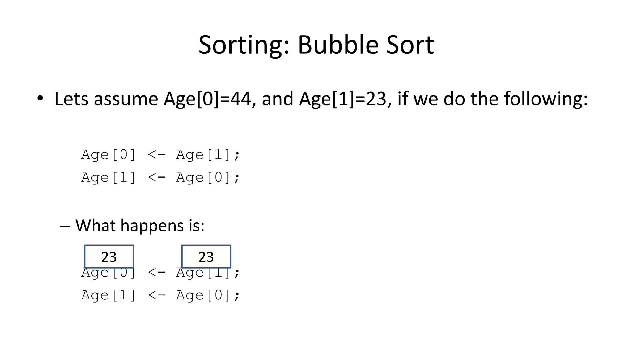• Lets assume Age[0]=44, and Age[1]=23, if we do the following:
Age[0] <- Age[1];
Age[1] <- Age[0];
– What happens is:
Age[0] <- Age[1];
Age[1] <- Age[0];
Sorting: Bubble Sort
2323
 