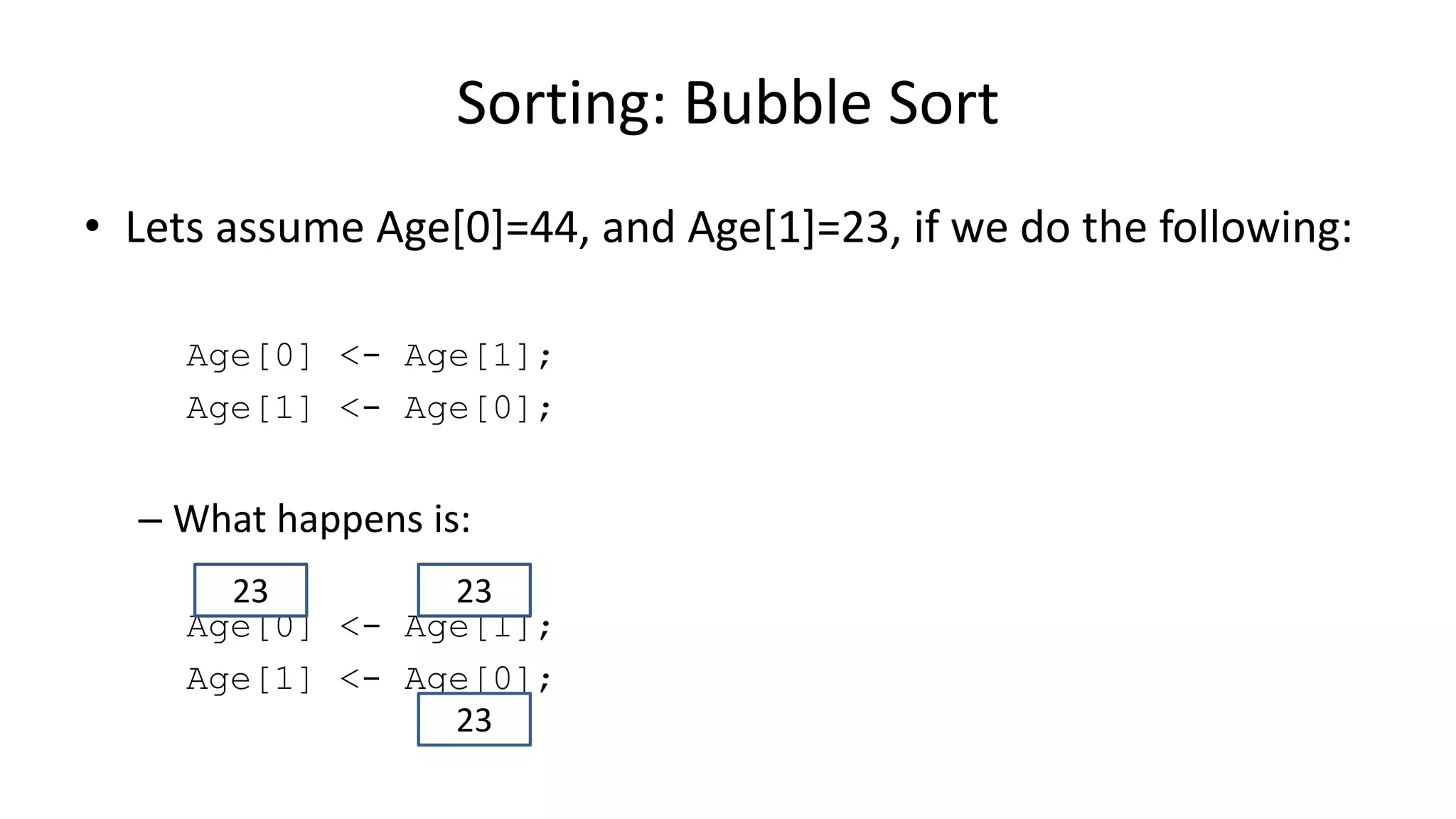 • Lets assume Age[0]=44, and Age[1]=23, if we do the following:
Age[0] <- Age[1];
Age[1] <- Age[0];
– What happens is:
Age[0] <- Age[1];
Age[1] <- Age[0];
Sorting: Bubble Sort
2323
23
 