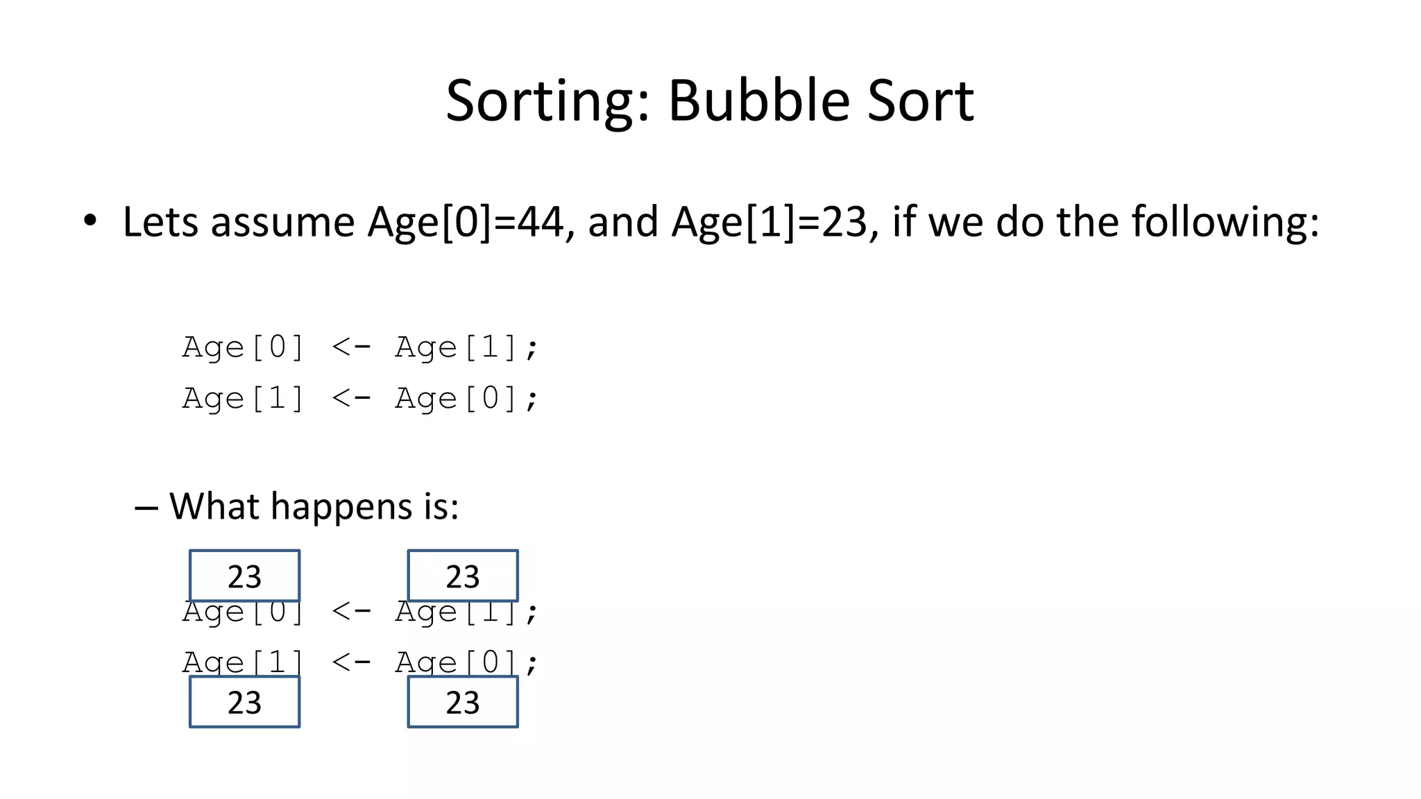 • Lets assume Age[0]=44, and Age[1]=23, if we do the following:
Age[0] <- Age[1];
Age[1] <- Age[0];
– What happens is:
Age[0] <- Age[1];
Age[1] <- Age[0];
Sorting: Bubble Sort
2323
2323
 