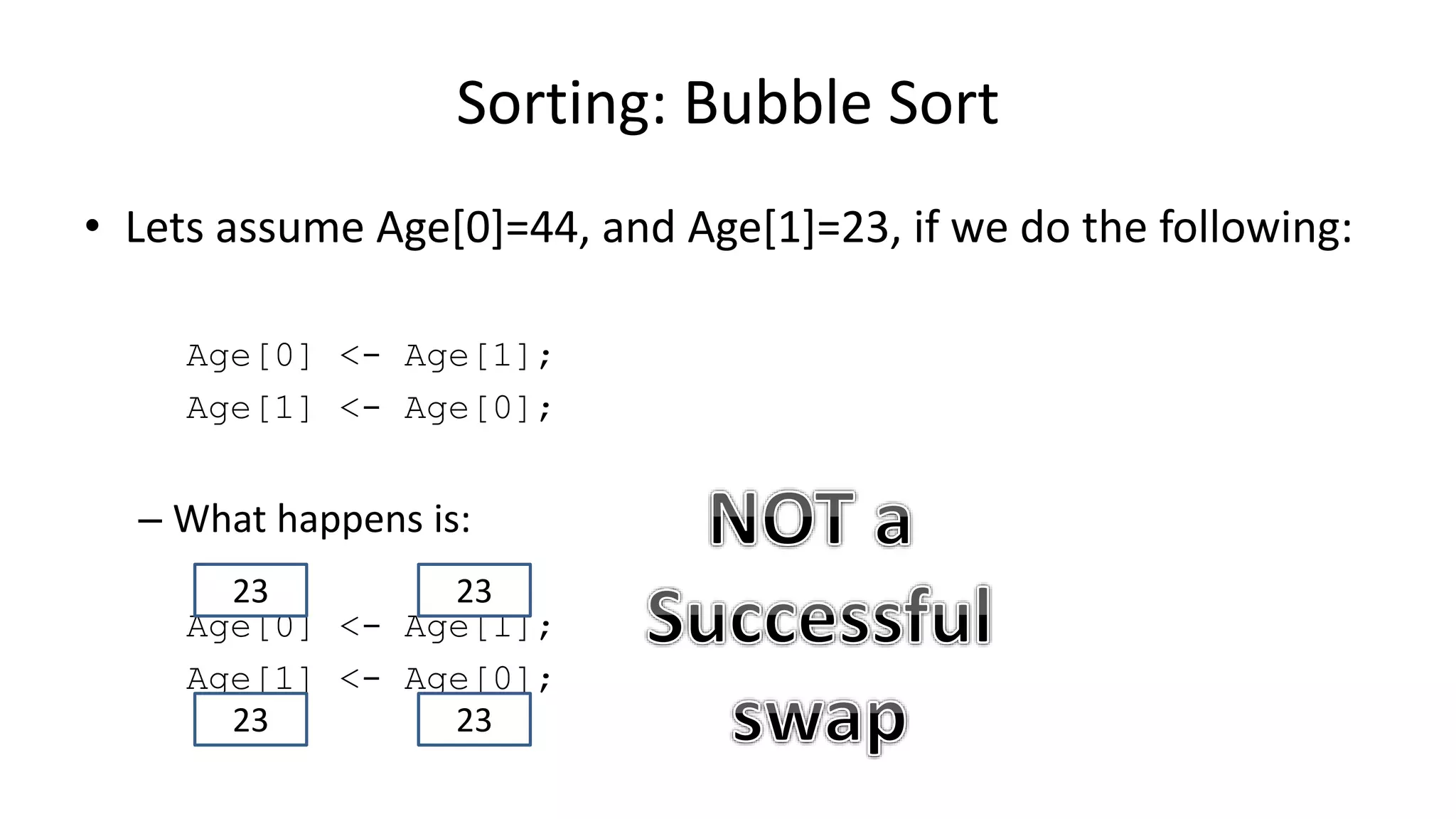 • Lets assume Age[0]=44, and Age[1]=23, if we do the following:
Age[0] <- Age[1];
Age[1] <- Age[0];
– What happens is:
Age[0] <- Age[1];
Age[1] <- Age[0];
Sorting: Bubble Sort
2323
2323
 
