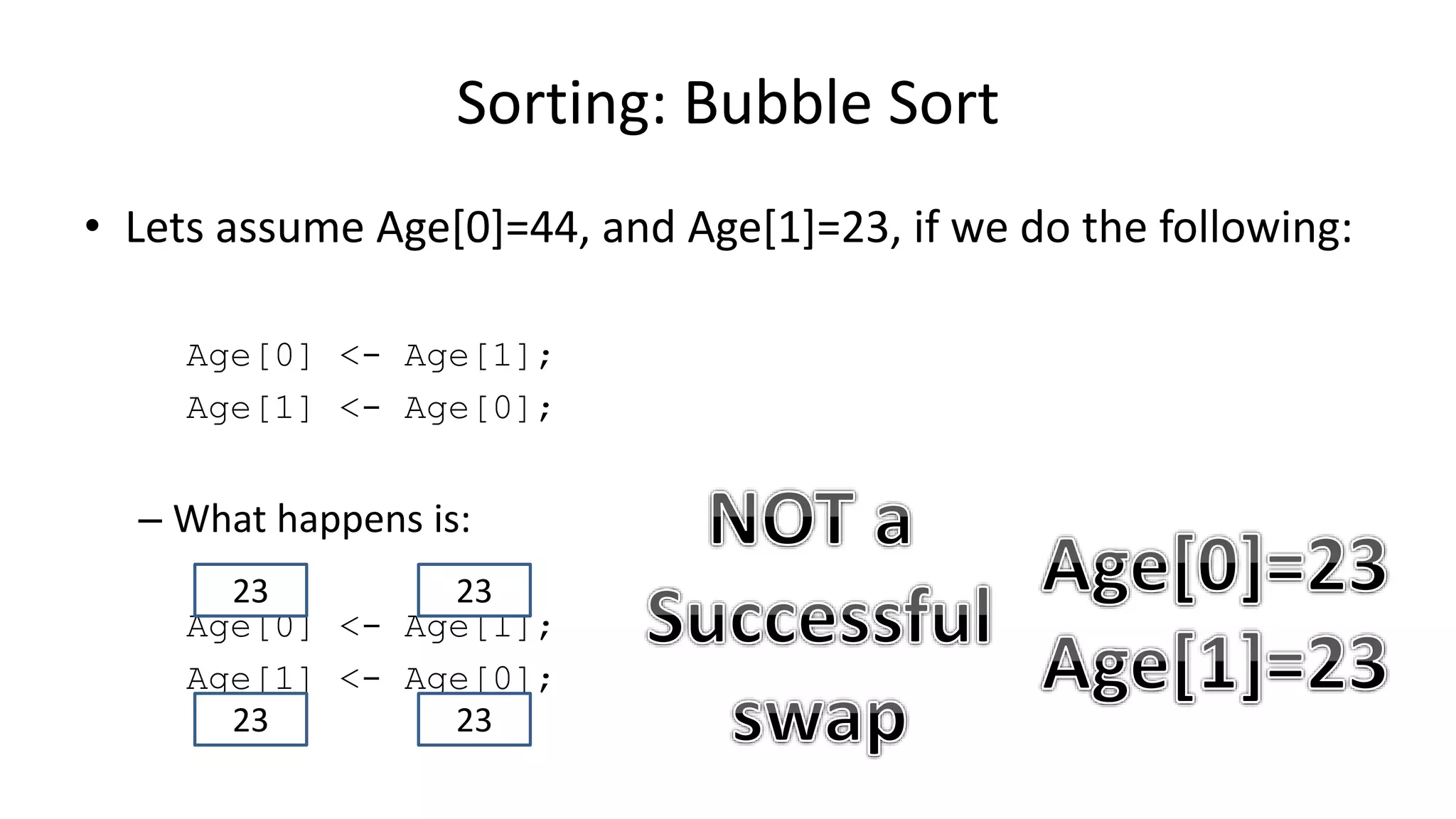 • Lets assume Age[0]=44, and Age[1]=23, if we do the following:
Age[0] <- Age[1];
Age[1] <- Age[0];
– What happens is:
Age[0] <- Age[1];
Age[1] <- Age[0];
Sorting: Bubble Sort
2323
2323
 