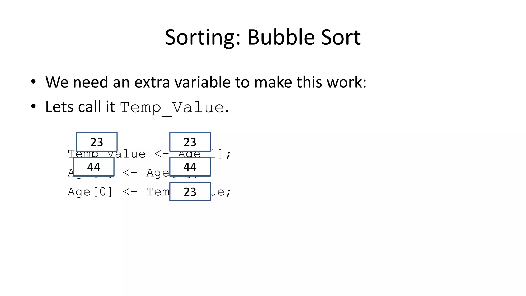 • We need an extra variable to make this work:
• Lets call it Temp_Value.
Temp_Value <- Age[1];
Age[1] <- Age[0];
Age[0] <- Temp_Value;
Sorting: Bubble Sort
2323
4444
23
 