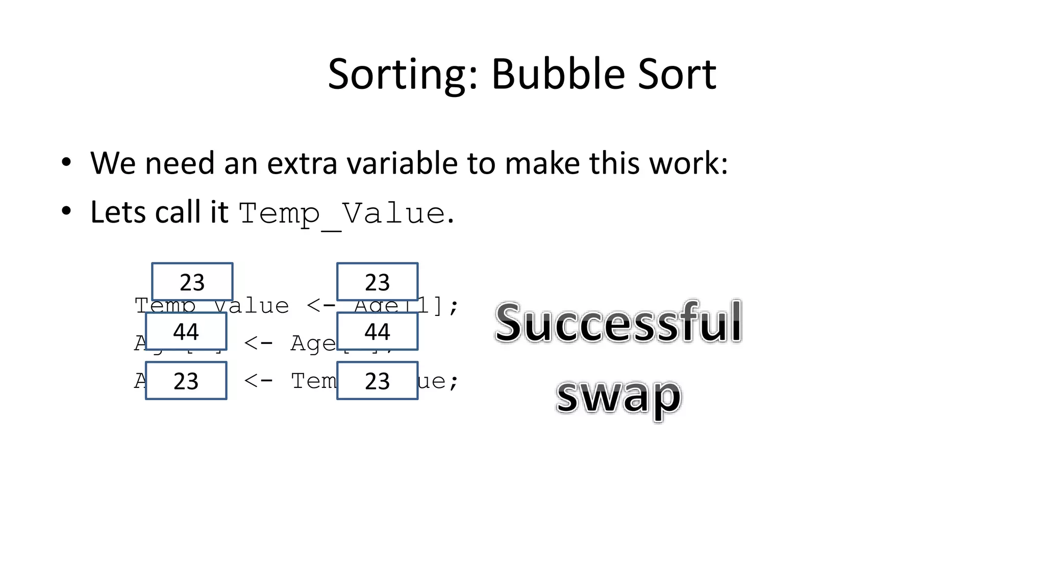 • We need an extra variable to make this work:
• Lets call it Temp_Value.
Temp_Value <- Age[1];
Age[1] <- Age[0];
Age[0] <- Temp_Value;
Sorting: Bubble Sort
2323
4444
2323
 