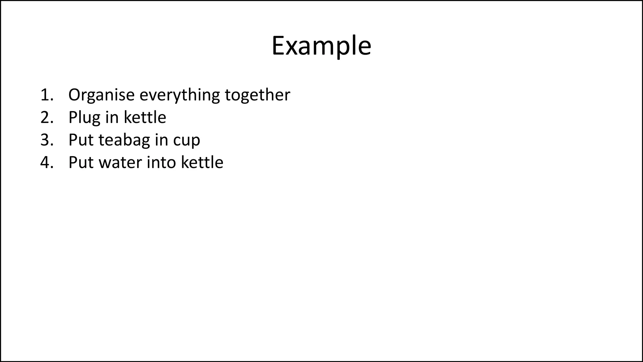 Example
1. Organise everything together
2. Plug in kettle
3. Put teabag in cup
4. Put water into kettle
5. Turn on kettle
6. Wait for kettle to boil
7. Add boiling water to cup
8. Remove teabag with spoon/fork
9. Add milk and/or sugar
10. Serve
 