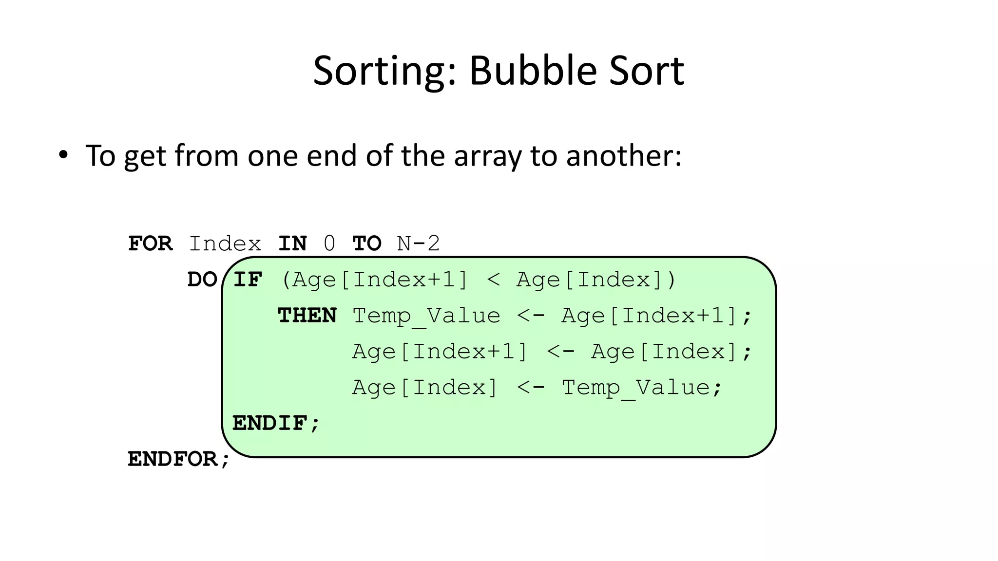 • To get from one end of the array to another:
FOR Index IN 0 TO N-2
DO IF (Age[Index+1] < Age[Index])
THEN Temp_Value <- Age[Index+1];
Age[Index+1] <- Age[Index];
Age[Index] <- Temp_Value;
ENDIF;
ENDFOR;
Sorting: Bubble Sort
 