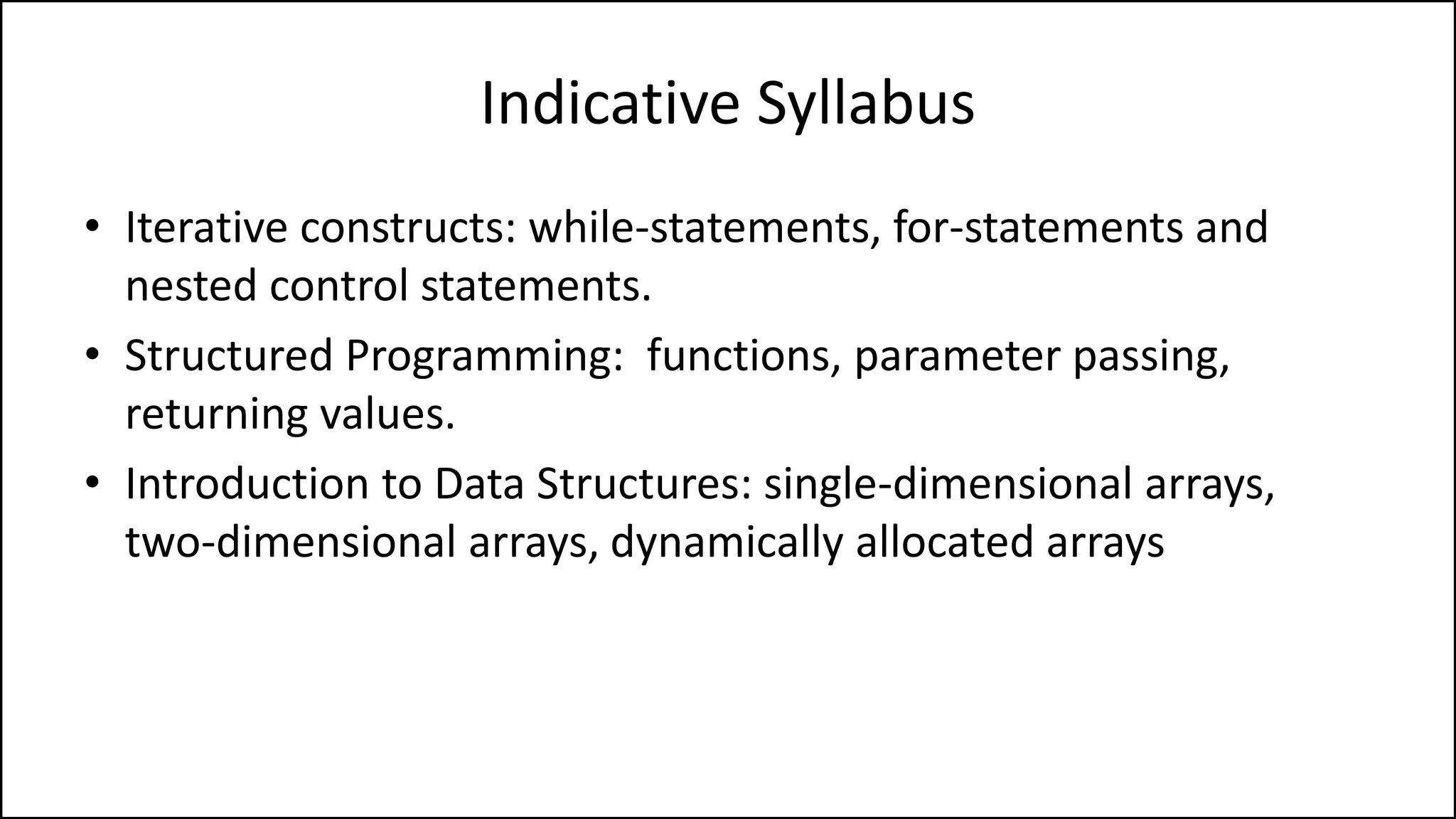 Indicative Syllabus
• Iterative constructs: while-statements, for-statements and
nested control statements.
• Structured Programming: functions, parameter passing,
returning values.
• Introduction to Data Structures: single-dimensional arrays,
two-dimensional arrays, dynamically allocated arrays
 