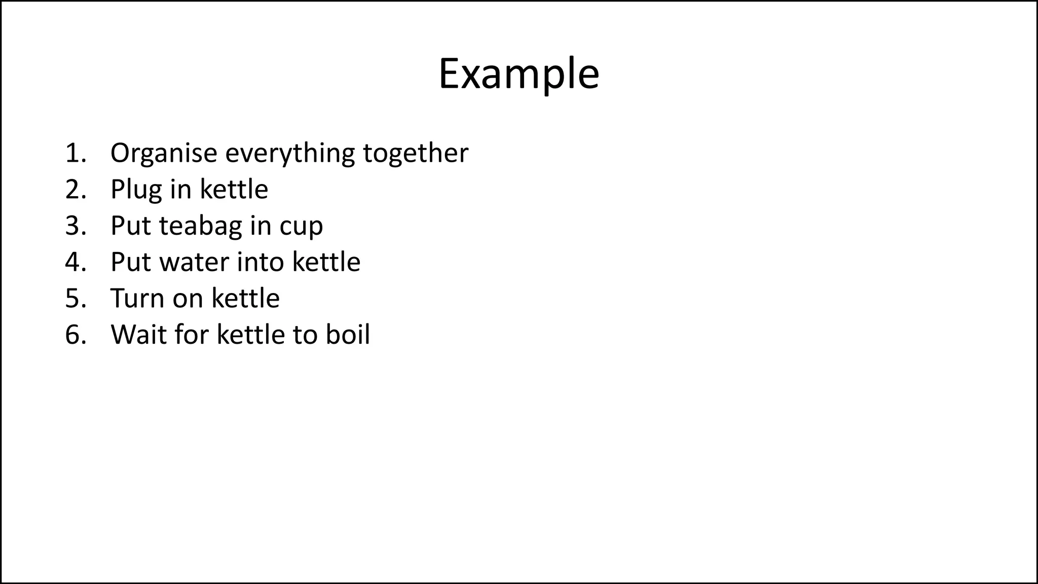 Example
1. Organise everything together
2. Plug in kettle
3. Put teabag in cup
4. Put water into kettle
5. Turn on kettle
6. Wait for kettle to boil
7. Add boiling water to cup
8. Remove teabag with spoon/fork
9. Add milk and/or sugar
10. Serve
 