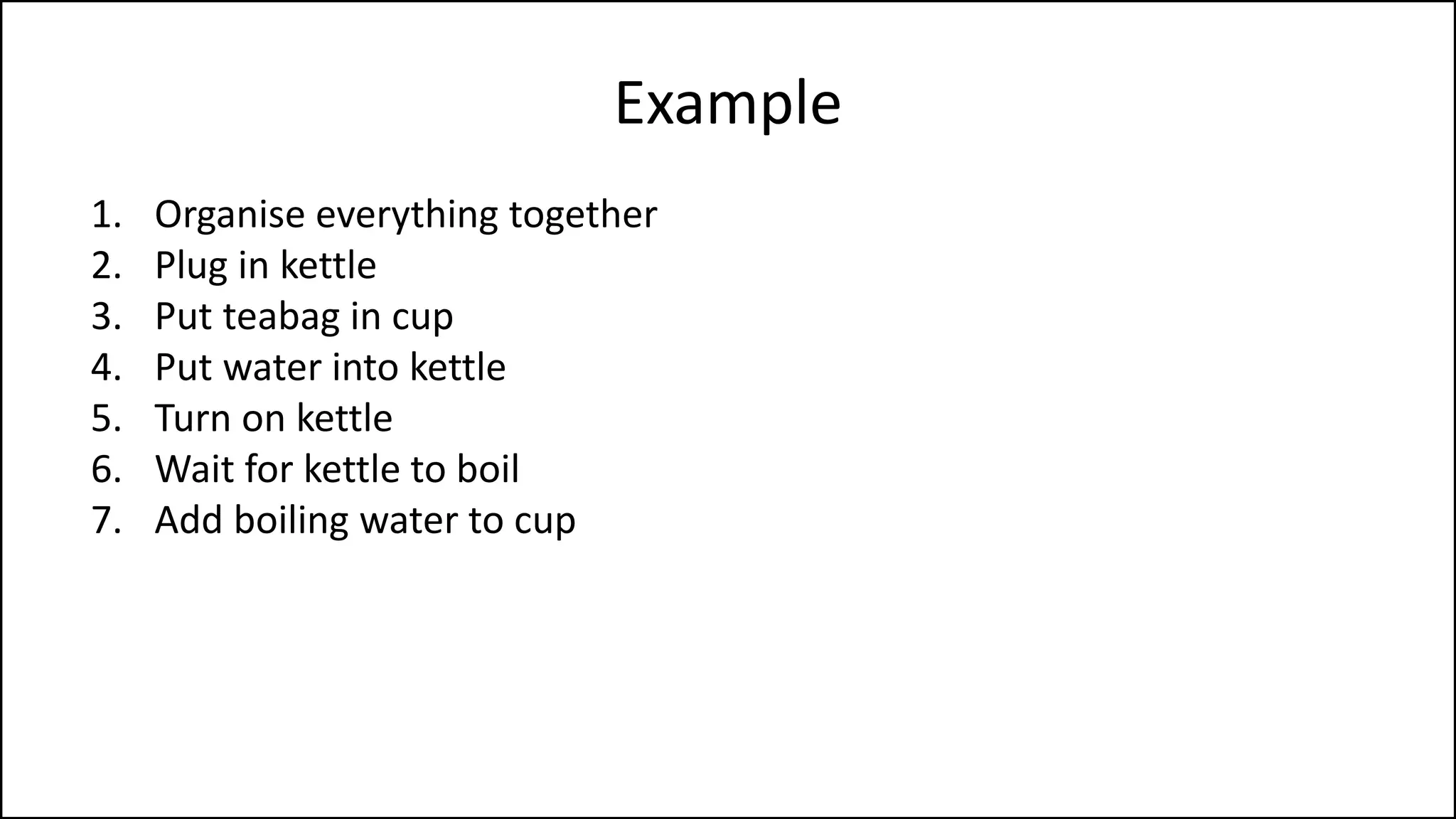 Example
1. Organise everything together
2. Plug in kettle
3. Put teabag in cup
4. Put water into kettle
5. Turn on kettle
6. Wait for kettle to boil
7. Add boiling water to cup
8. Remove teabag with spoon/fork
9. Add milk and/or sugar
10. Serve
 