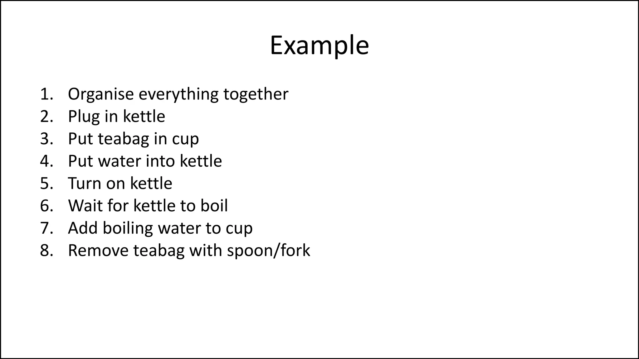 Example
1. Organise everything together
2. Plug in kettle
3. Put teabag in cup
4. Put water into kettle
5. Turn on kettle
6. Wait for kettle to boil
7. Add boiling water to cup
8. Remove teabag with spoon/fork
9. Add milk and/or sugar
10. Serve
 