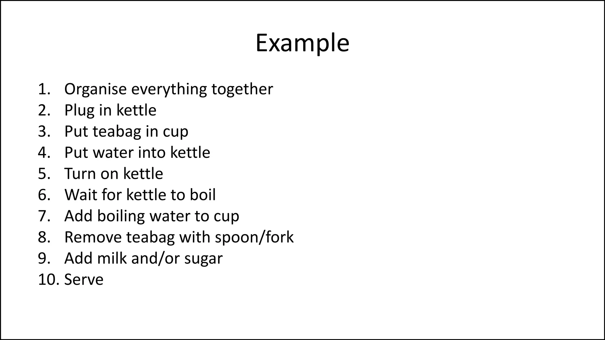 Example
1. Organise everything together
2. Plug in kettle
3. Put teabag in cup
4. Put water into kettle
5. Turn on kettle
6. Wait for kettle to boil
7. Add boiling water to cup
8. Remove teabag with spoon/fork
9. Add milk and/or sugar
10. Serve
 