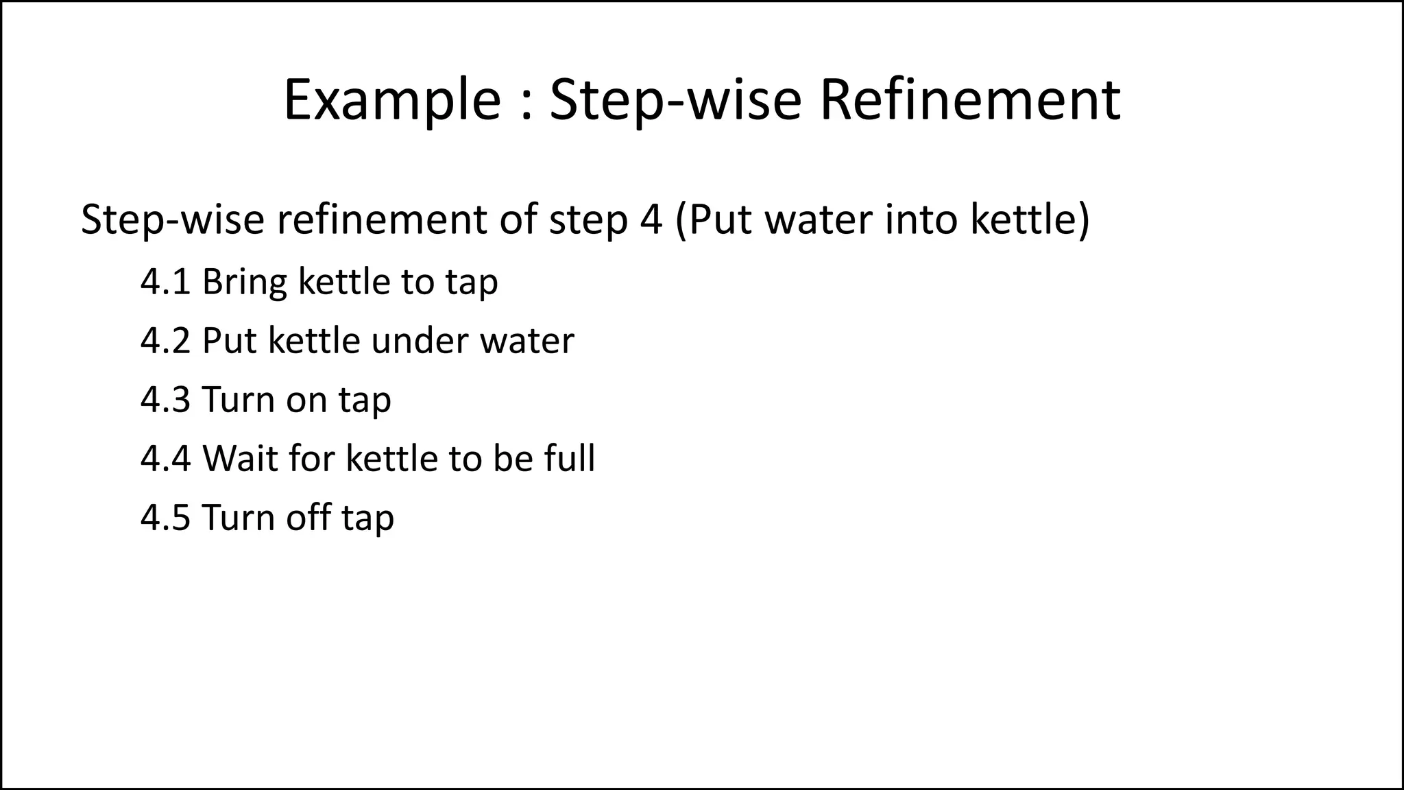 Example : Step-wise Refinement
Step-wise refinement of step 4 (Put water into kettle)
4.1 Bring kettle to tap
4.2 Put kettle under water
4.3 Turn on tap
4.4 Wait for kettle to be full
4.5 Turn off tap
 