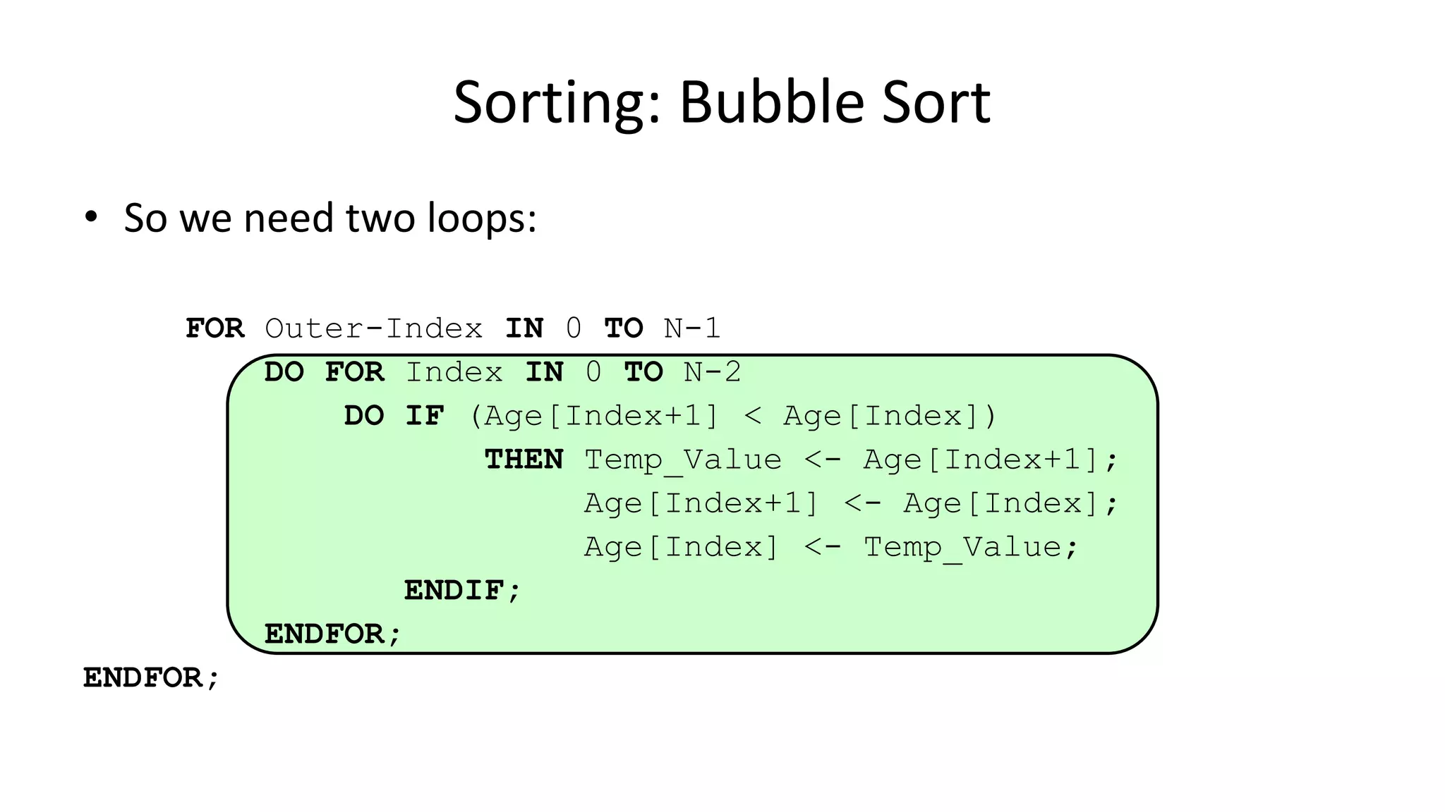 • So we need two loops:
FOR Outer-Index IN 0 TO N-1
DO FOR Index IN 0 TO N-2
DO IF (Age[Index+1] < Age[Index])
THEN Temp_Value <- Age[Index+1];
Age[Index+1] <- Age[Index];
Age[Index] <- Temp_Value;
ENDIF;
ENDFOR;
ENDFOR;
Sorting: Bubble Sort
 