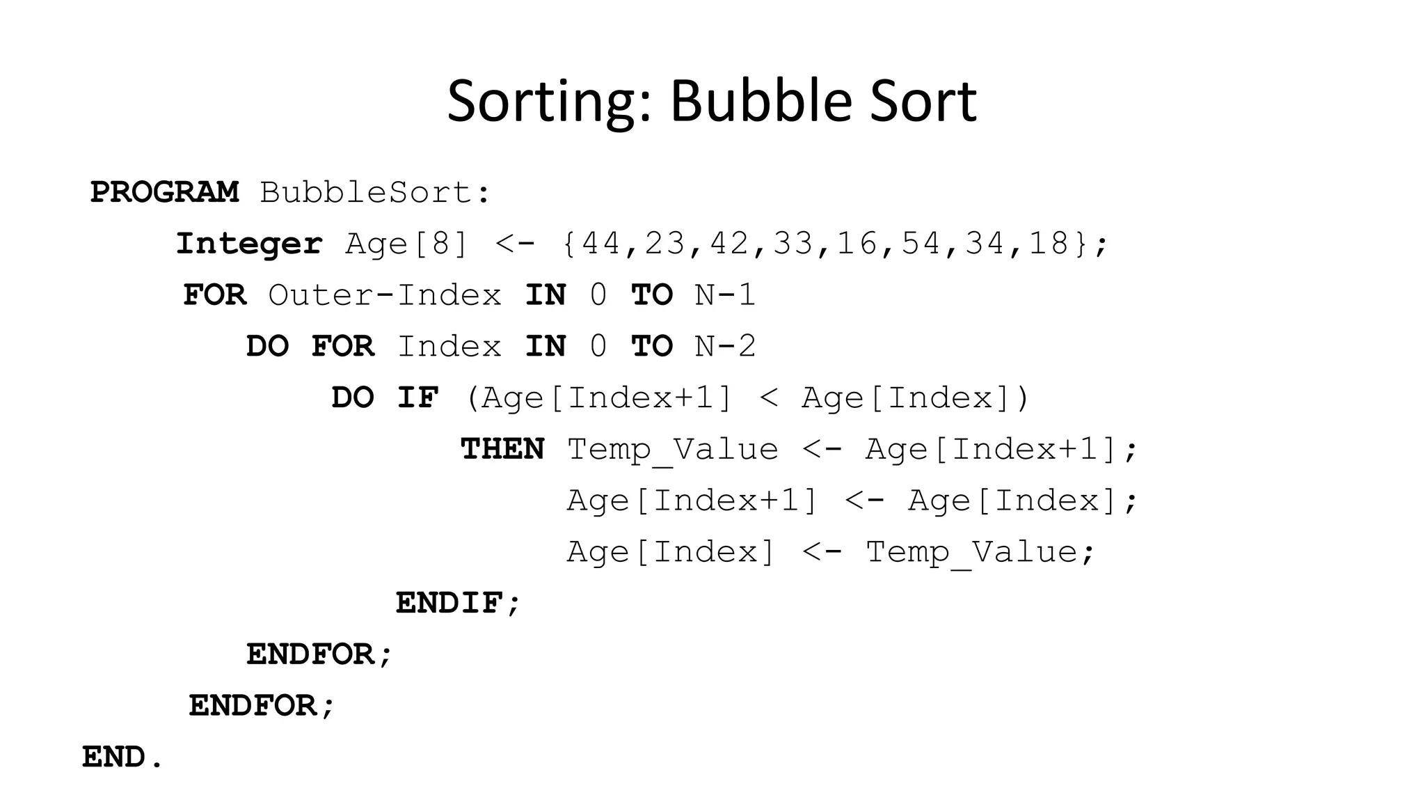 PROGRAM BubbleSort:
Integer Age[8] <- {44,23,42,33,16,54,34,18};
FOR Outer-Index IN 0 TO N-1
DO FOR Index IN 0 TO N-2
DO IF (Age[Index+1] < Age[Index])
THEN Temp_Value <- Age[Index+1];
Age[Index+1] <- Age[Index];
Age[Index] <- Temp_Value;
ENDIF;
ENDFOR;
ENDFOR;
END.
Sorting: Bubble Sort
 