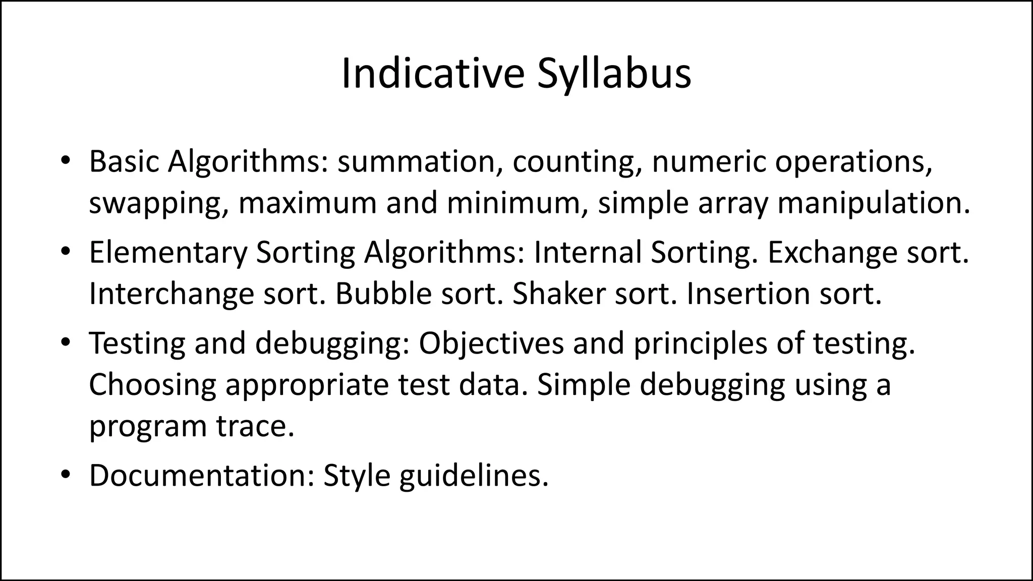 Indicative Syllabus
• Basic Algorithms: summation, counting, numeric operations,
swapping, maximum and minimum, simple array manipulation.
• Elementary Sorting Algorithms: Internal Sorting. Exchange sort.
Interchange sort. Bubble sort. Shaker sort. Insertion sort.
• Testing and debugging: Objectives and principles of testing.
Choosing appropriate test data. Simple debugging using a
program trace.
• Documentation: Style guidelines.
 