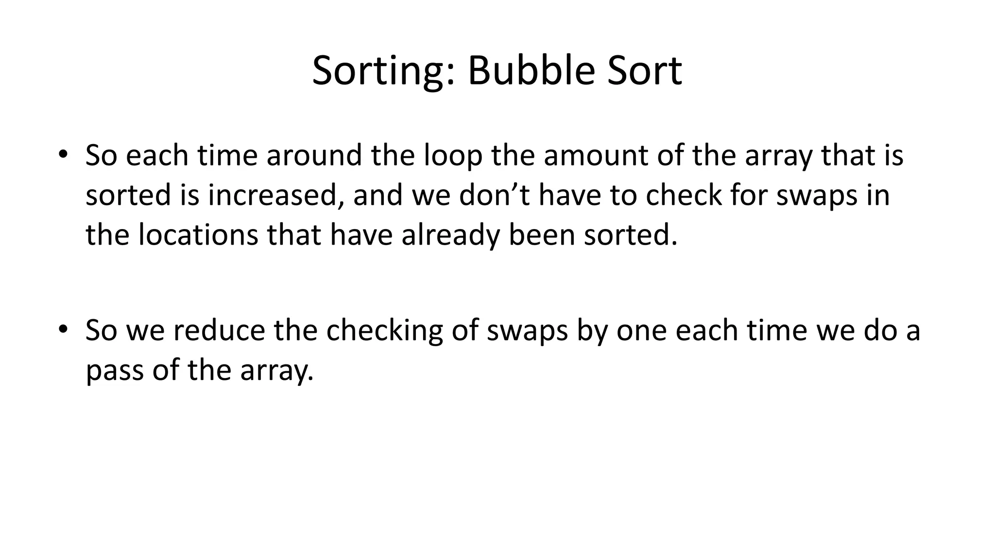 Sorting: Bubble Sort
• So each time around the loop the amount of the array that is
sorted is increased, and we don’t have to check for swaps in
the locations that have already been sorted.
• So we reduce the checking of swaps by one each time we do a
pass of the array.
 