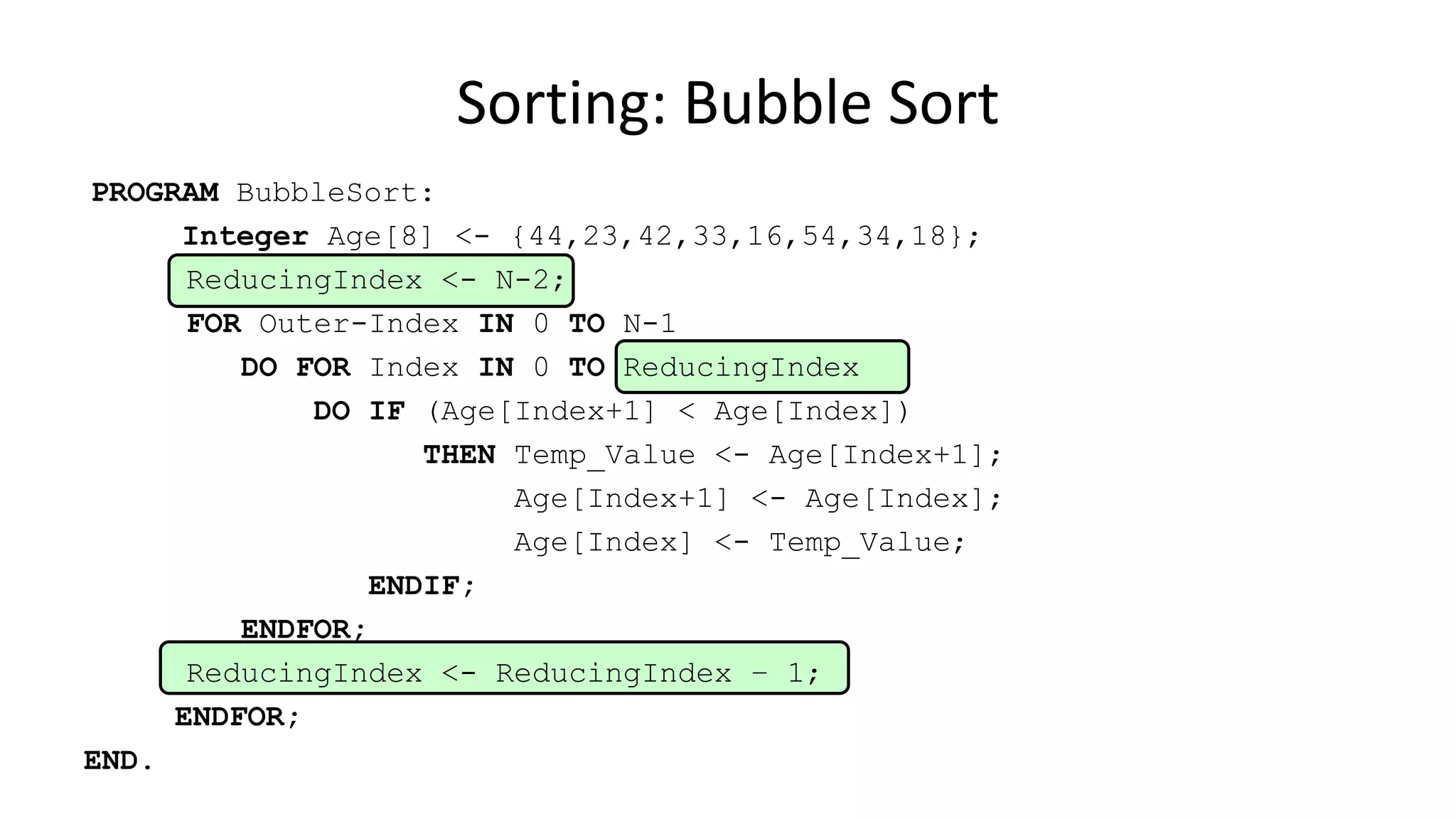 PROGRAM BubbleSort:
Integer Age[8] <- {44,23,42,33,16,54,34,18};
ReducingIndex <- N-2;
FOR Outer-Index IN 0 TO N-1
DO FOR Index IN 0 TO ReducingIndex
DO IF (Age[Index+1] < Age[Index])
THEN Temp_Value <- Age[Index+1];
Age[Index+1] <- Age[Index];
Age[Index] <- Temp_Value;
ENDIF;
ENDFOR;
ReducingIndex <- ReducingIndex – 1;
ENDFOR;
END.
Sorting: Bubble Sort
 